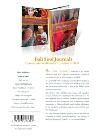 Clare McAlaney
Trish McNeill
RRP $44.95
ISBN: 9780992373603
Trade HC 250mm x 210mm
H/C with jacket
240pp Full colour gloss
Published: November 18, 2013
Category: Travel Narrative
Sub-category: Conscious Travel
Bali Soul Journal’s intention is to inspire
tolerance, love and empathy, presented in a series of
journals with people who know and love Bali.
The journals became Clare’s own journey through Bali, as
she learns the impact of tourism on the tiny island, and
the values that shape what is one of the world’s most
unique communities.
More than a coffee table book, it is filled with vignettes
of local customs and insights into the Balinese way of life
through three distinct sections. The first explores the five
senses in Bali and symbolism. This introduction to Bali
guides you to 14 journals with locals, before taking you
by the hand and strolling through the streets of Bali with
traveller’s eyes.
Bali Soul Journals targets a growing market in travel, the
Conscious Traveller. Recommended by Don George in
National Geographic Traveller as a must-read in Bali.
Available now in current edition
Re-publish mid 2015
 
