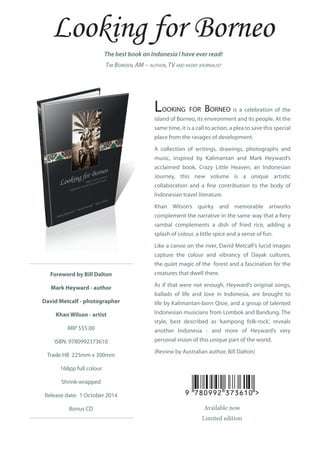 Foreword by Bill Dalton
Mark Heyward - author
David Metcalf - photographer
Khan Wilson - artist
RRP $55.00
ISBN: 9780992373610
Trade HB 225mm x 300mm
168pp full colour
Shrink-wrapped
Release date: 1 October 2014
Bonus CD
The best book on Indonesia I have ever read!
Tim Bowden, AM − author, TV and radio journalist
Looking for Borneo is a celebration of the
island of Borneo, its environment and its people. At the
same time, it is a call to action, a plea to save this special
place from the ravages of development.
A collection of writings, drawings, photographs and
music, inspired by Kalimantan and Mark Heyward’s
acclaimed book, Crazy Little Heaven, an Indonesian
Journey, this new volume is a unique artistic
collaboration and a fine contribution to the body of
Indonesian travel literature.
Khan Wilson’s quirky and memorable artworks
complement the narrative in the same way that a fiery
sambal complements a dish of fried rice, adding a
splash of colour, a little spice and a sense of fun.
Like a canoe on the river, David Metcalf’s lucid images
capture the colour and vibrancy of Dayak cultures,
the quiet magic of the forest and a fascination for the
creatures that dwell there.
As if that were not enough, Heyward’s original songs,
ballads of life and love in Indonesia, are brought to
life by Kalimantan-born Qisie, and a group of talented
Indonesian musicians from Lombok and Bandung. The
style, best described as ‘kampong folk-rock’, reveals
another Indonesia - and more of Heyward’s very
personal vision of this unique part of the world.
(Review by Australian author, Bill Dalton)
Available now
Limited edition
 