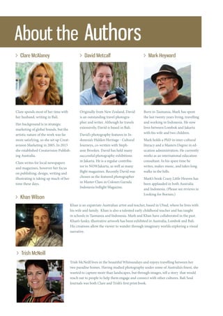 About the Authors
Clare McAlaney David Metcalf Mark Heyward
Khan Wilson
Trish McNeill
Clare spends most of her time with
her husband, writing in Bali.
Her background is in strategic
marketing of global brands, but the
artistic nature of the work was far
more satisfying, so she set up Creat-
avision Marketing in 2005. In 2013
she established Creatavision Publish-
ing Australia.
Clare writes for local newspapers
and magazines, however her focus
on publishing, design, writing and
illustrating is taking up much of her
time these days.
Originally from New Zealand, David
is an outstanding travel photogra-
pher and writer. Although he travels
extensively, David is based in Bali.
David’s photography features in In-
donesia’s Hidden Heritage - Cultural
Journeys, co-written with Steph-
anie Brookes. David has held many
successful photography exhibitions
in Jakarta. He is a regular contribu-
tor to NOWJakarta, as well as many
flight magazines. Recently David was
chosen as the featured photographer
in Master Class in Colours Garuda
Indonesia Inflight Magazine.
Born in Tasmania, Mark has spent
the last twenty years living, travelling
and working in Indonesia. He now
lives between Lombok and Jakarta
with his wife and two children.
Mark holds a PhD in inter-cultural
literacy and a Masters Degree in ed-
ucation administration. He currently
works as an international education
consultant. In his spare time he
writes, makes music, and takes long
walks in the hills.
Mark’s book Crazy Little Heaven has
been applauded in both Australia
and Indonesia. (Please see reviews in
Looking for Borneo.)
Khan is an expatriate Australian artist and teacher, based in Ubud, where he lives with
his wife and family. Khan is also a talented early childhood teacher and has taught
in schools in Tasmania and Indonesia. Mark and Khan have collaborated in the past.
Khan’s funky, illustrative artwork has been exhibited in Australia, Lombok and Bali.
His creations allow the viewer to wander through imaginary worlds exploring a visual
narrative.
Trish McNeill lives in the beautiful Whitsundays and enjoys travelling between her
two paradise homes. Having studied photography under some of Australia’s finest, she
wanted to capture more than landscapes, but through images, tell a story that would
reach out to people to help them engage and connect with other cultures. Bali Soul
Journals was both Clare and Trish’s first print book.
 