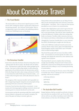 The travel market is in advancement, tipped to grow to 1.8 bil-
lion by 2030. Leading this charge is a group that is little known
but growing annually - the Conscious Travel market. There is
an opportunity to grow this market in the publishing industry.
Creatavision Publishing focuses on this group.
About Conscious Travel
The Travel Market
The Conscious Traveller
Justin Francis describes the future of travel as being ‘deep’ travel
- getting under the skin of a place. We already seek out authen-
ticity - real experiences rather than fake culture packaged up for
tourists - but travel in 2020 will go further. It will be about the
appreciation of local distinctiveness, the idiosyncrasies and the
detail, the things that make a place unique and special. It will be
as much about the smell of fresh spices in Kerala in India ... as it
is about rediscovering the exotic and locally distinctive closer to
home.1
The emergence of the ‘conscious traveller’ and ‘responsible trav-
eller’ is happening alongside rising fuel costs and people seeking
spiritual growth and a connection with the planet.
Conscious Travel has been described as a movement - a com-
munity and a learning program enabling countries to attract and
welcome guests in a manner that doesn’t cost the earth.
Activists point out that the operating model that created a global
tourism industry is dying and a new model is emerging. The
rules of the game are being re-invented, right now.
1	 Managing Director - www.responsible.travel.com
Cheap airfares and accommodation are one thing, but trav-
ellers are also searching for their inner self and a connection
with the planet. And others. This is a long way from tourism
described as a race to ‘check in’ on social networks.
Tourists collect digital photos and screech to get to the next
temple or view or whatever will inspire perceived envy on
their social network page. They look for what is familiar rath-
er than the differences, a holiday, rather than seeking what
binds us as humans. Travellers collect memories, leave posi-
tive footprints and enhance relationships and understanding.
Alongside the Conscious Traveller there is a new consumer.
Euro RSCG Worldwide gives insights into who they are.
At the end of 2009 they conducted research across seven
countries (Brazil, China, France, Japan, the Netherlands, the
United Kingdom and the United States) and 5,700 adults
which revealed startling insights.
They found that people still want more, but define it differ-
ently - not mountains of consumer goods, but rather, more
meaning, more deeply felt connections, more substance and
a greater sense of purpose.
They found that 43 percent complain about not having
enough close friendships. 40 percent want to lead a more
spiritual life. 59 percent were feeling disconnected from the
natural world. Story telling is a way of reuniting that feeling
of connectedness.
In short, we are becoming sick of excess, weary of the push to
accumulate more. We are ‘waking up’ in the ‘era of mindful
spending’ with four key attributes:
- embracing substance
- growing up
- rightsizing
- seeking purposeful pleasure
Despite bad press, Bali has recorded record levels of Austral-
ians in the first two months of 2015, up 15% on 2014. These
will see well over one million Australians travel to Bali if the
trend continues, as it has since the bombings in 2002.
The Australian Bali Traveller
 