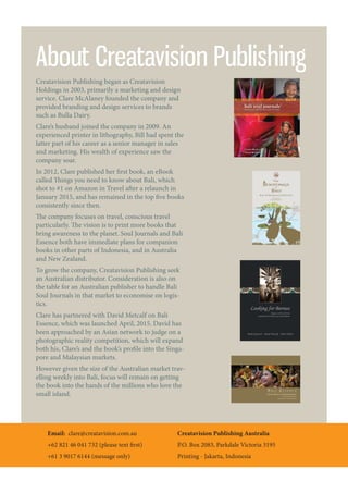 Email: clare@creatavision.com.au
+62 821 46 041 732 (please text first)
+61 3 9017 6144 (message only)
Creatavision Publishing Australia
P.O. Box 2083, Parkdale Victoria 3195
Printing - Jakarta, Indonesia
About Creatavision Publishing
Creatavision Publishing began as Creatavision
Holdings in 2003, primarily a marketing and design
service. Clare McAlaney founded the company and
provided branding and design services to brands
such as Bulla Dairy.
Clare’s husband joined the company in 2009. An
experienced printer in lithography, Bill had spent the
latter part of his career as a senior manager in sales
and marketing. His wealth of experience saw the
company soar.
In 2012, Clare published her first book, an eBook
called Things you need to know about Bali, which
shot to #1 on Amazon in Travel after a relaunch in
January 2015, and has remained in the top five books
consistently since then.
The company focuses on travel, conscious travel
particularly. The vision is to print more books that
bring awareness to the planet. Soul Journals and Bali
Essence both have immediate plans for companion
books in other parts of Indonesia, and in Australia
and New Zealand.
To grow the company, Creatavision Publishing seek
an Australian distributor. Consideration is also on
the table for an Australian publisher to handle Bali
Soul Journals in that market to economise on logis-
tics.
Clare has partnered with David Metcalf on Bali
Essence, which was launched April, 2015. David has
been approached by an Asian network to judge on a
photographic reality competition, which will expand
both his, Clare’s and the book’s profile into the Singa-
pore and Malaysian markets.
However given the size of the Australian market trav-
elling weekly into Bali, focus will remain on getting
the book into the hands of the millions who love the
small island.
 