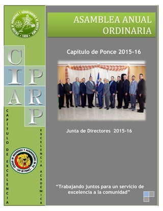       
 
Capítulo de Ponce 2015-16
 
 
Junta de Directores 2015-16
 
 
 
 
 
 
 
 
 
 
 
 
 
 
“Trabajando juntos para un servicio de
excelencia a la comunidad” 
 
 
ASAMBLEA	ANUAL	
ORDINARIA 
   
C 
A 
P 
Í 
T 
U 
L 
O 
 
D 
E 
 
E 
X 
C 
E 
L 
E 
N 
C 
I 
A 
E 
X 
C 
E 
L 
E 
N 
C 
I 
A 
 
A 
C 
A 
D 
É 
M 
I 
C 
A 
 