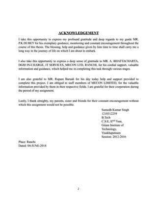 ACKNOWLEDGEMENT
I take this opportunity to express my profound gratitude and deep regards to my guide MR.
P.K.DUBEY for his exemplary guidance, monitoring and constant encouragement throughout the
course of this thesis. The blessing, help and guidance given by him time to time shall carry me a
long way in the journey of life on which I am about to embark.
I also take this opportunity to express a deep sense of gratitude to MR. A. BHATTACHARYA,
DGM IN-CHARGE, IT SERVICES, MECON LTD, RANCHI, for his cordial support, valuable
information and guidance, which helped me in completing this task through various stages.
I am also grateful to MR. Rupam Baruah for his day today help and support provided to
complete this project. I am obliged to staff members of MECON LIMITED, for the valuable
information provided by them in their respective fields. I am grateful for their cooperation during
the period of my assignment.
Lastly, I thank almighty, my parents, sister and friends for their constant encouragement without
which this assignment would not be possible.
Sumedh Kumar Singh
1210312259
B.Tech
C.S.E, IIND Year,
Gitam Institute of
Technology,
Visakhapatnam
Session: 2012-2016
Place: Ranchi
Dated: 04-JUNE-2014
	2
 