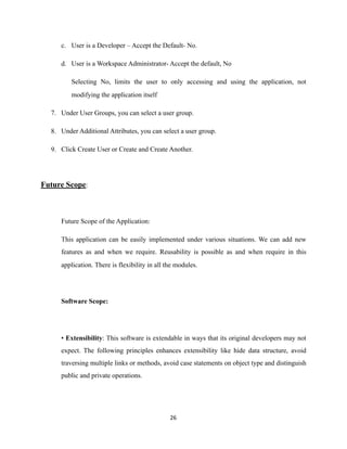 c. User is a Developer – Accept the Default- No.
d. User is a Workspace Administrator- Accept the default, No
Selecting No, limits the user to only accessing and using the application, not
modifying the application itself
7. Under User Groups, you can select a user group.
8. Under Additional Attributes, you can select a user group.
9. Click Create User or Create and Create Another.
Future Scope:
Future Scope of the Application:
This application can be easily implemented under various situations. We can add new
features as and when we require. Reusability is possible as and when require in this
application. There is flexibility in all the modules.
Software Scope:
• Extensibility: This software is extendable in ways that its original developers may not
expect. The following principles enhances extensibility like hide data structure, avoid
traversing multiple links or methods, avoid case statements on object type and distinguish
public and private operations.
	26
 