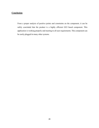 Conclusion
From a proper analysis of positive points and constraints on the component, it can be
safely concluded that the product is a highly efficient GUI based component. This
application is working properly and meeting to all user requirements. This component can
be easily plugged in many other systems.
	28
 