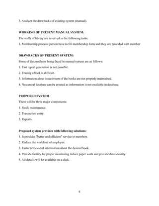 3. Analyze the drawbacks of existing system (manual).
WORKING OF PRESENT MANUAL SYSTEM:
The staffs of library are involved in the following tasks.
1. Membership process: person have to fill membership form and they are provided with member
DRAWBACKS OF PRESENT SYSTEM:
Some of the problems being faced in manual system are as follows:
1. Fast report generation is not possible.
2. Tracing a book is difficult.
3. Information about issue/return of the books are not properly maintained.
4. No central database can be created as information is not available in database.
PROPOSED SYSTEM
There will be three major components:
1. Stock maintenance.
2. Transaction entry.
3. Reports.
Proposed system provides with following solutions:
1. It provides "better and efficient" service to members.
2. Reduce the workload of employee.
3. Faster retrieval of information about the desired book.
4. Provide facility for proper monitoring reduce paper work and provide data security.
5. All details will be available on a click.
	6
 