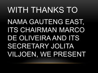 WITH THANKS TO
NAMA GAUTENG EAST,
ITS CHAIRMAN MARCO
DE OLIVEIRA AND ITS
SECRETARY JOLITA
VILJOEN, WE PRESENT
 