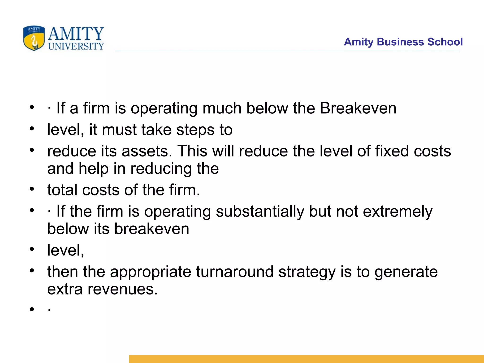 · If a firm is operating much below the Breakeven level, it must take steps to reduce its assets. This will reduce the level of fixed costs and help in reducing the total costs of the firm. · If the firm is operating substantially but not extremely below its breakeven level, then the appropriate turnaround strategy is to generate extra revenues. ·  