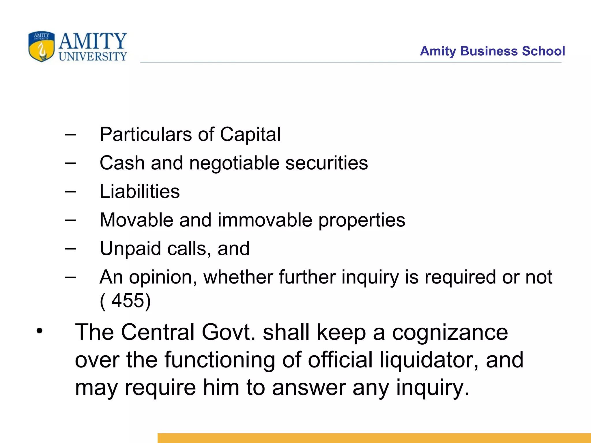 Particulars of Capital  Cash and negotiable securities  Liabilities  Movable and immovable properties  Unpaid calls, and  An opinion, whether further inquiry is required or not ( 455)  The Central Govt. shall keep a cognizance over the functioning of official liquidator, and may require him to answer any inquiry.  