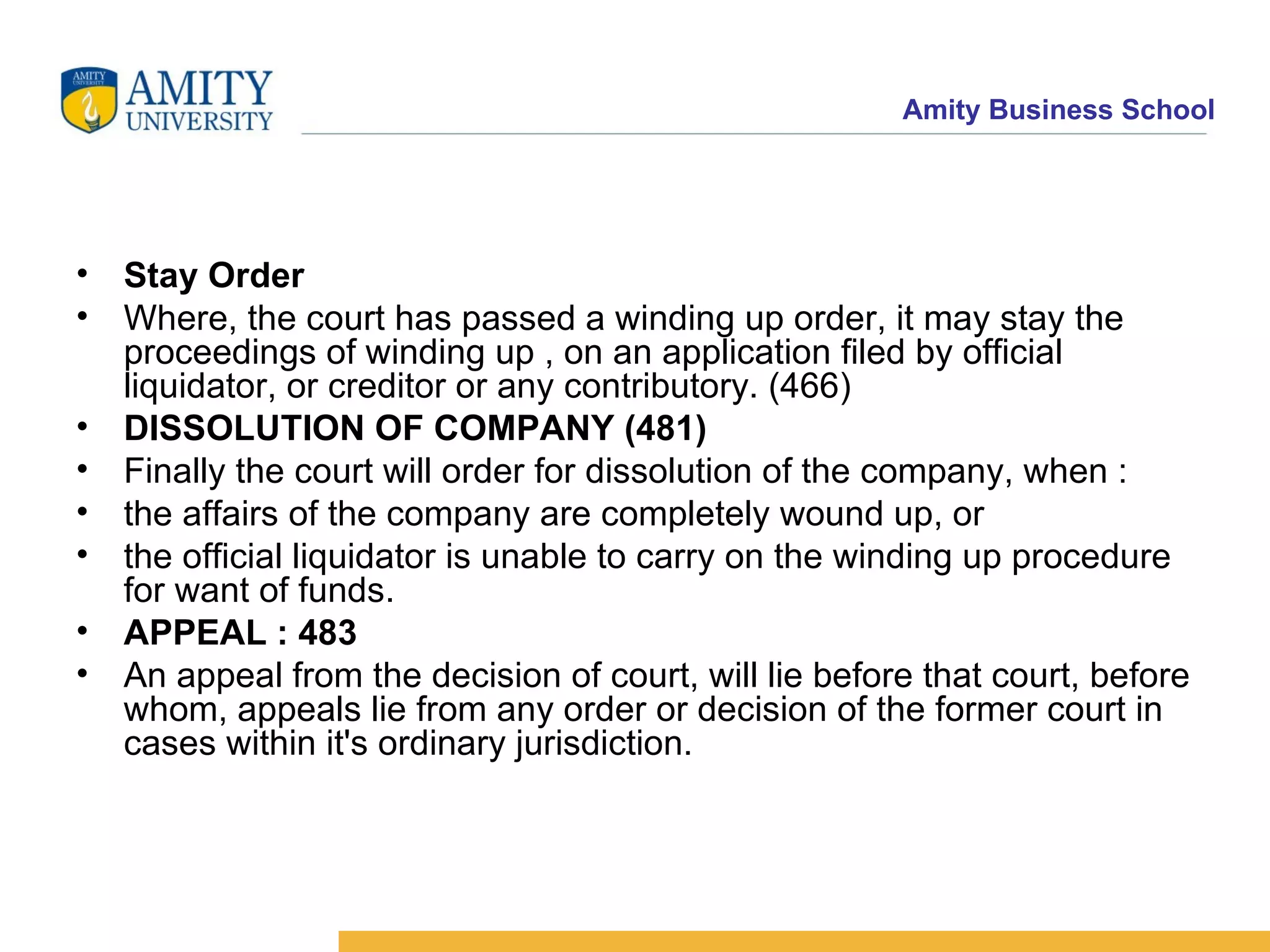 Stay Order   Where, the court has passed a winding up order, it may stay the proceedings of winding up , on an application filed by official liquidator, or creditor or any contributory. (466)  DISSOLUTION OF COMPANY (481)   Finally the court will order for dissolution of the company, when :  the affairs of the company are completely wound up, or  the official liquidator is unable to carry on the winding up procedure for want of funds.  APPEAL : 483   An appeal from the decision of court, will lie before that court, before whom, appeals lie from any order or decision of the former court in cases within it's ordinary jurisdiction.  
