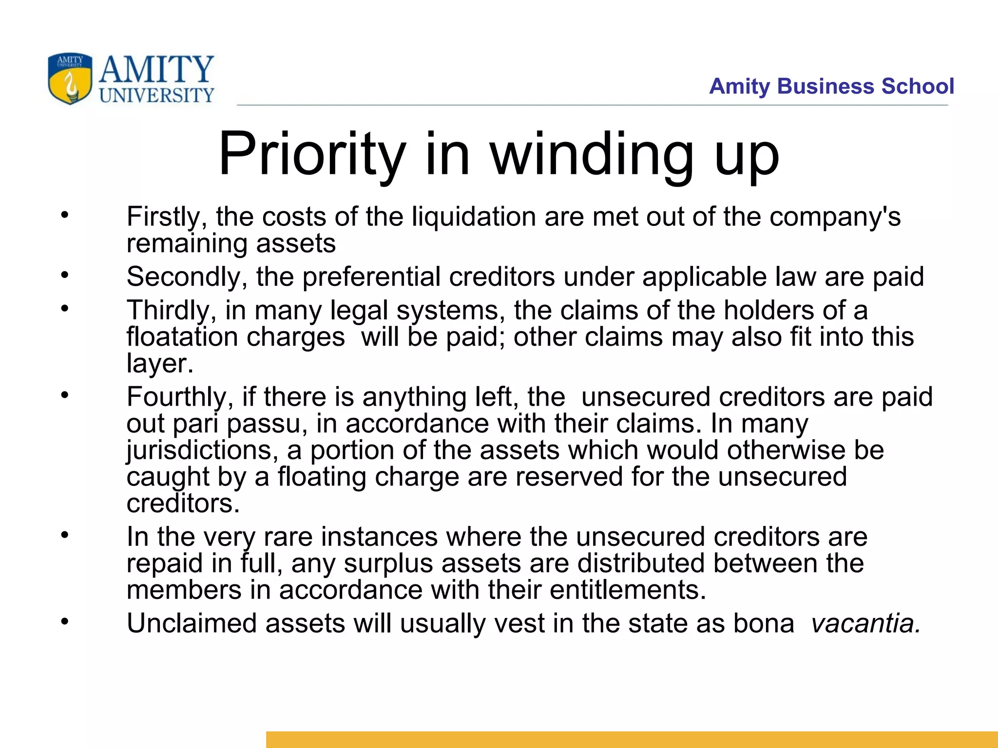 Priority in winding up Firstly, the costs of the liquidation are met out of the company's remaining assets  Secondly, the preferential creditors under applicable law are paid  Thirdly, in many legal systems, the claims of the holders of a floatation charges  will be paid; other claims may also fit into this layer.  Fourthly, if there is anything left, the  unsecured creditors are paid out pari passu, in accordance with their claims. In many jurisdictions, a portion of the assets which would otherwise be caught by a floating charge are reserved for the unsecured creditors.  In the very rare instances where the unsecured creditors are repaid in full, any surplus assets are distributed between the members in accordance with their entitlements.  Unclaimed assets will usually vest in the state as bona    vacantia. 