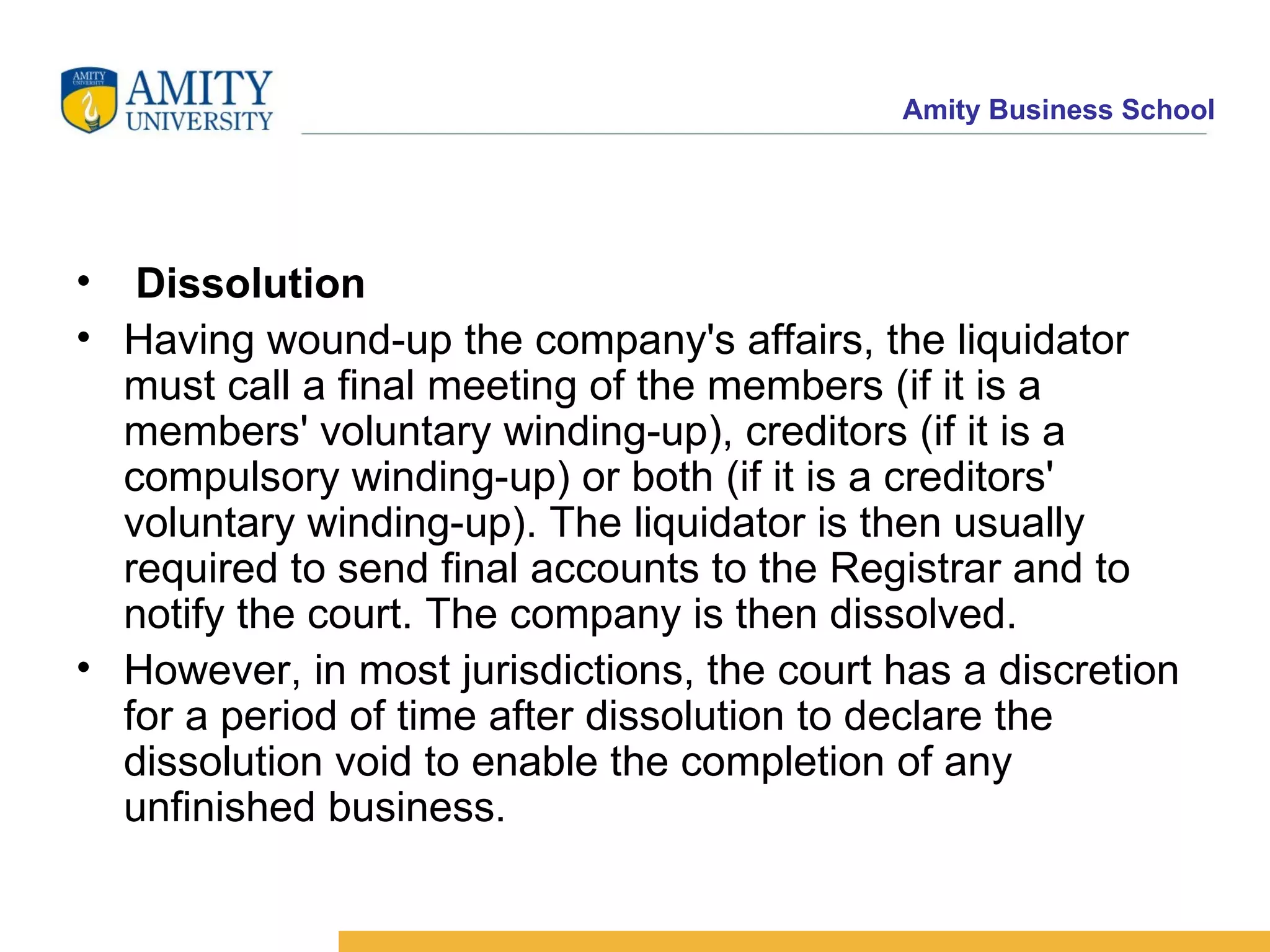 Dissolution Having wound-up the company's affairs, the liquidator must call a final meeting of the members (if it is a members' voluntary winding-up), creditors (if it is a compulsory winding-up) or both (if it is a creditors' voluntary winding-up). The liquidator is then usually required to send final accounts to the Registrar and to notify the court. The company is then dissolved. However, in most jurisdictions, the court has a discretion for a period of time after dissolution to declare the dissolution void to enable the completion of any unfinished business.   