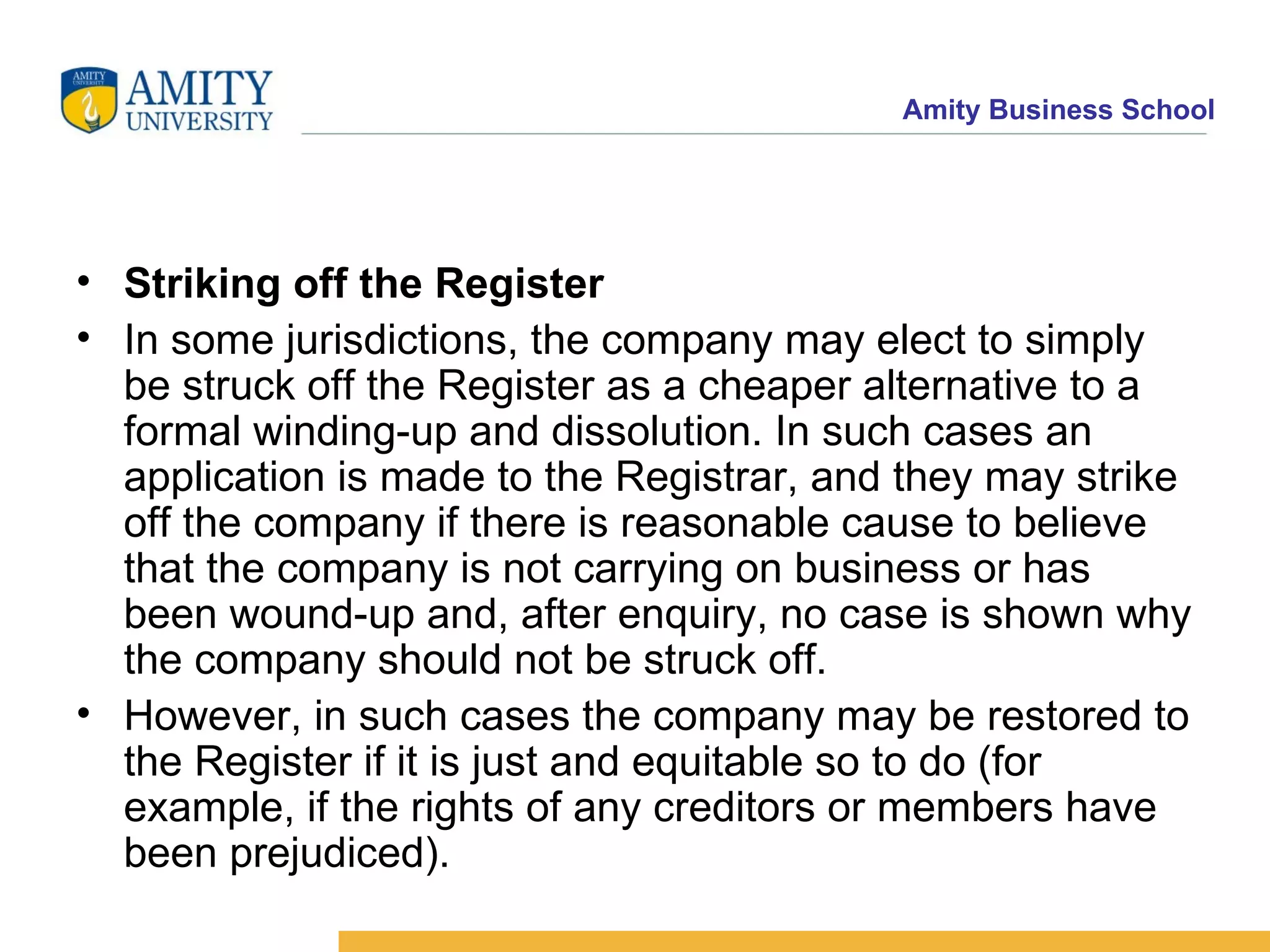 Striking off the Register In some jurisdictions, the company may elect to simply be struck off the Register as a cheaper alternative to a formal winding-up and dissolution. In such cases an application is made to the Registrar, and they may strike off the company if there is reasonable cause to believe that the company is not carrying on business or has been wound-up and, after enquiry, no case is shown why the company should not be struck off. However, in such cases the company may be restored to the Register if it is just and equitable so to do (for example, if the rights of any creditors or members have been prejudiced). 