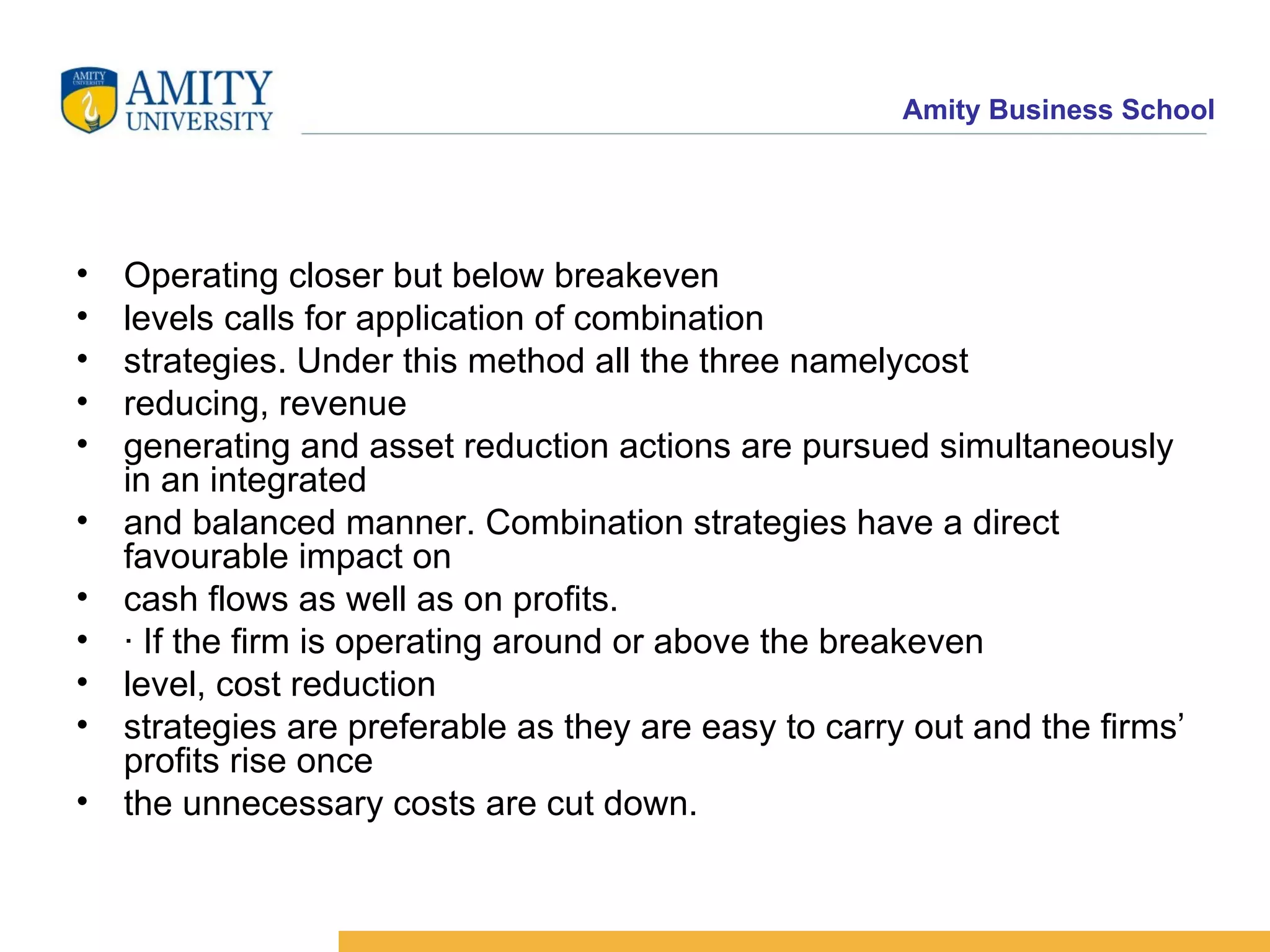 Operating closer but below breakeven levels calls for application of combination strategies. Under this method all the three namelycost reducing, revenue generating and asset reduction actions are pursued simultaneously in an integrated and balanced manner. Combination strategies have a direct favourable impact on cash flows as well as on profits. · If the firm is operating around or above the breakeven level, cost reduction strategies are preferable as they are easy to carry out and the firms’ profits rise once the unnecessary costs are cut down. 