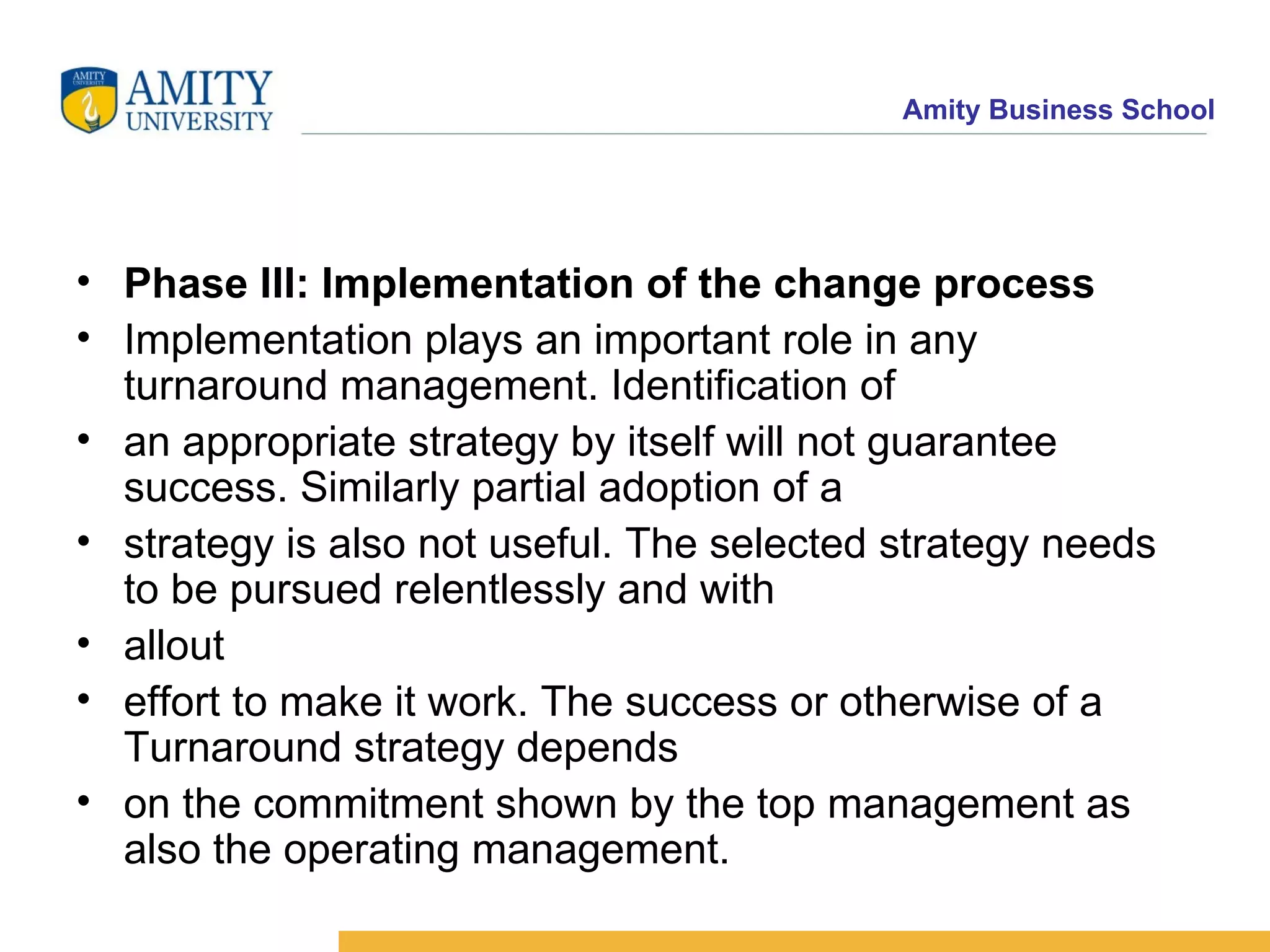 Phase III: Implementation of the change process Implementation plays an important role in any turnaround management. Identification of an appropriate strategy by itself will not guarantee success. Similarly partial adoption of a strategy is also not useful. The selected strategy needs to be pursued relentlessly and with allout effort to make it work. The success or otherwise of a Turnaround strategy depends on the commitment shown by the top management as also the operating management. 