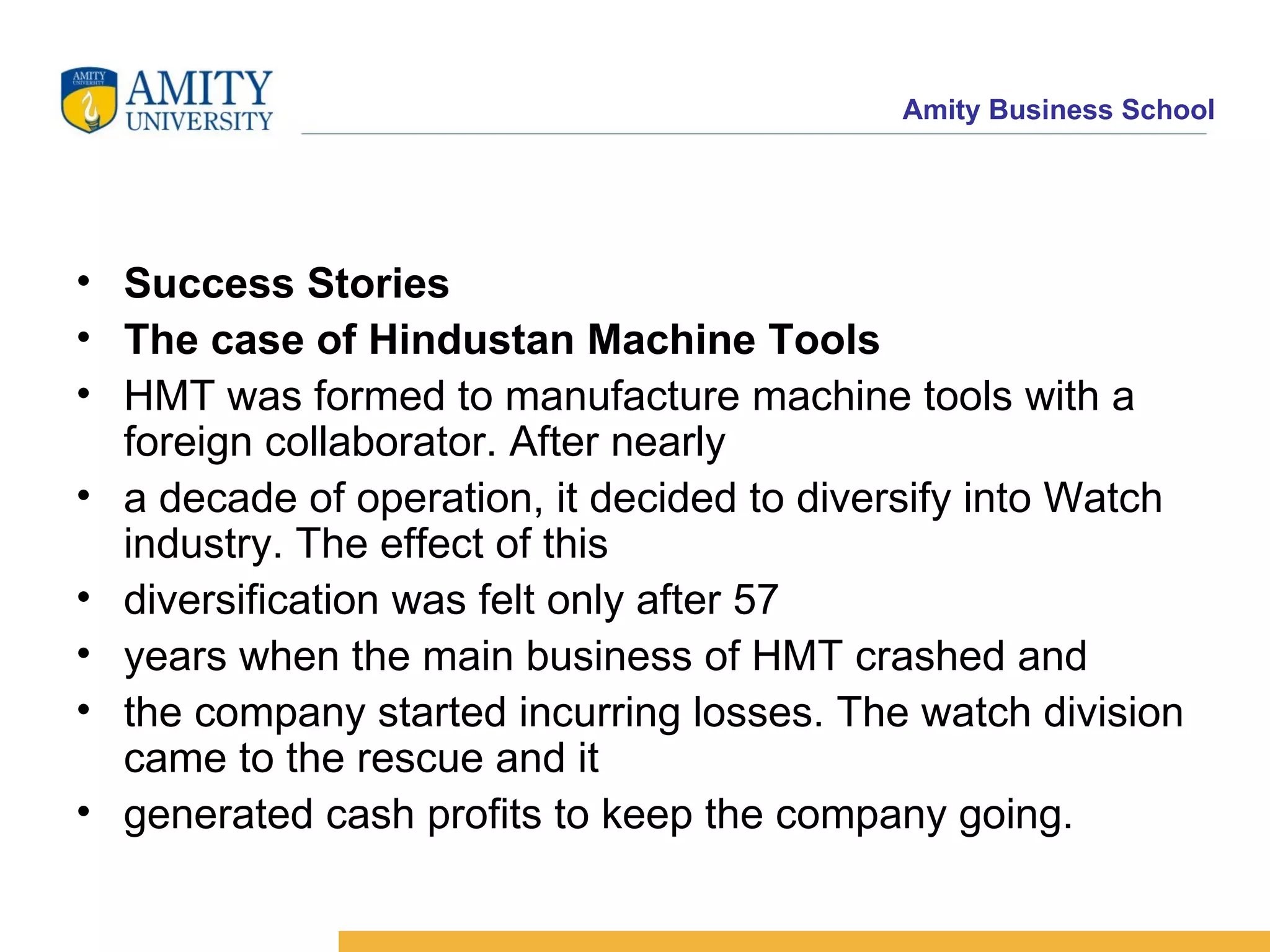 Success Stories The case of Hindustan Machine Tools HMT was formed to manufacture machine tools with a foreign collaborator. After nearly a decade of operation, it decided to diversify into Watch industry. The effect of this diversification was felt only after 57 years when the main business of HMT crashed and the company started incurring losses. The watch division came to the rescue and it generated cash profits to keep the company going. 