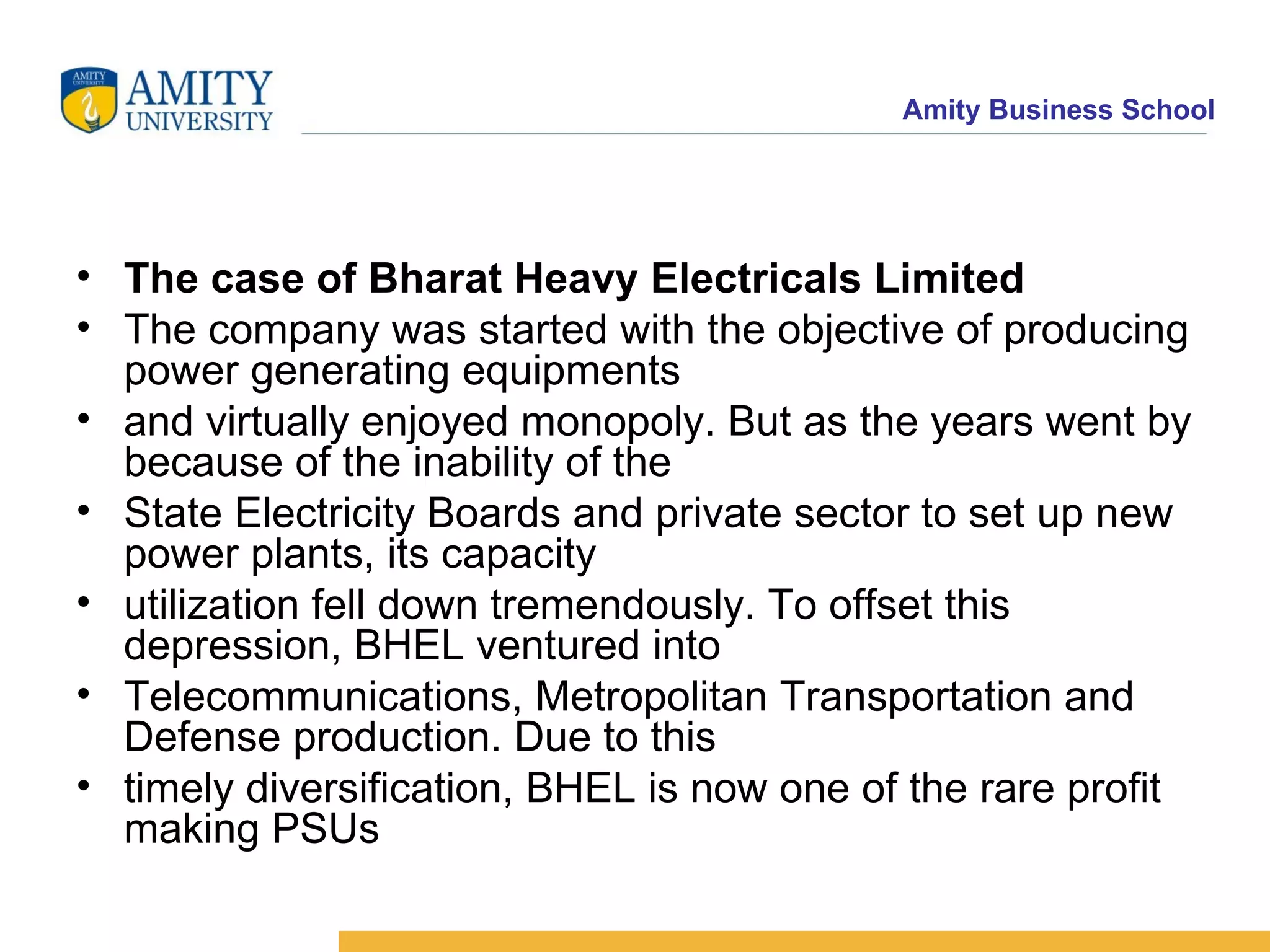 The case of Bharat Heavy Electricals Limited The company was started with the objective of producing power generating equipments and virtually enjoyed monopoly. But as the years went by because of the inability of the State Electricity Boards and private sector to set up new power plants, its capacity utilization fell down tremendously. To offset this depression, BHEL ventured into Telecommunications, Metropolitan Transportation and Defense production. Due to this timely diversification, BHEL is now one of the rare profit making PSUs 