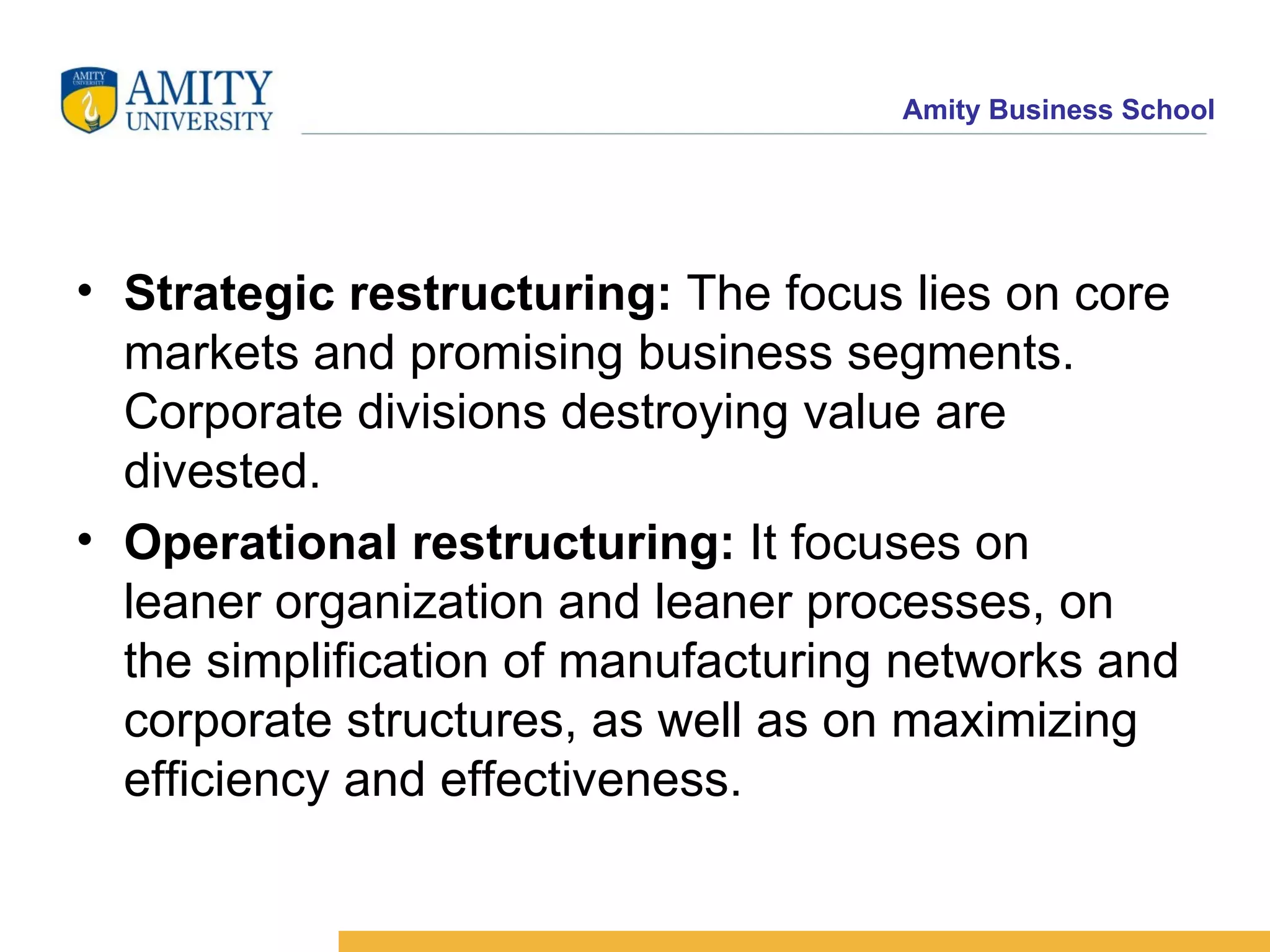 Strategic restructuring:  The focus lies on core markets and promising business segments. Corporate divisions destroying value are divested.  Operational restructuring:  It focuses on  leaner organization and leaner processes, on the simplification of manufacturing networks and corporate structures, as well as on maximizing efficiency and effectiveness.  