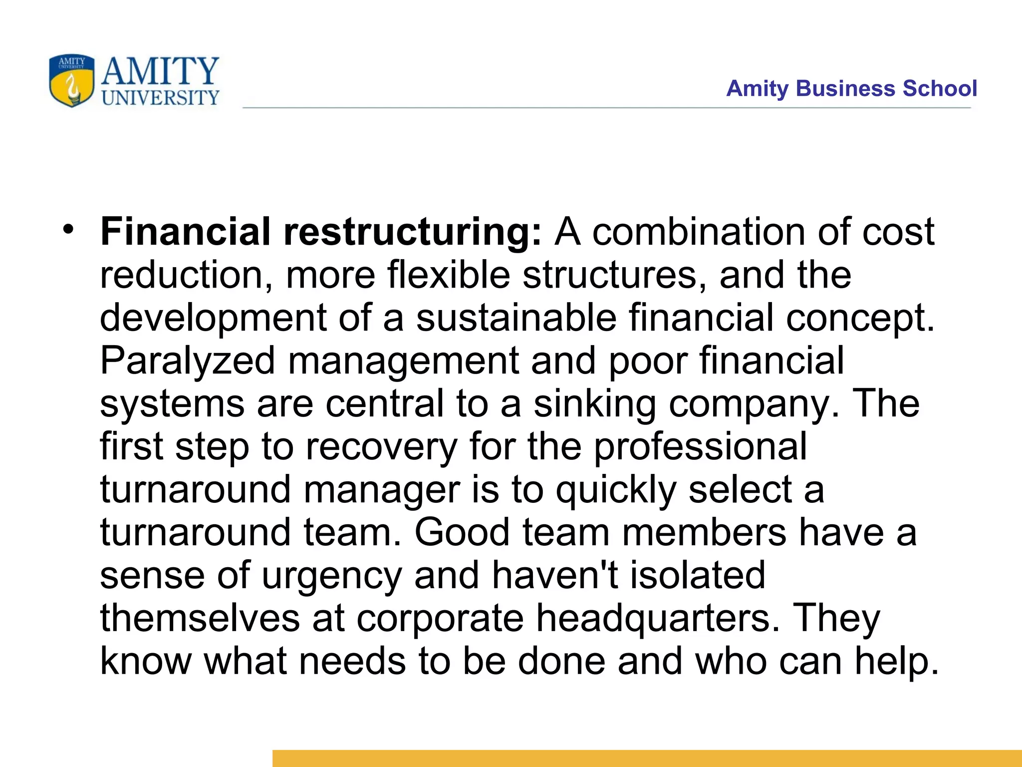 Financial restructuring:  A combination of cost reduction, more flexible structures, and the development of a sustainable financial concept. Paralyzed management and poor financial systems are central to a sinking company. The first step to recovery for the professional turnaround manager is to quickly select a turnaround team. Good team members have a sense of urgency and haven't isolated themselves at corporate headquarters. They know what needs to be done and who can help. 