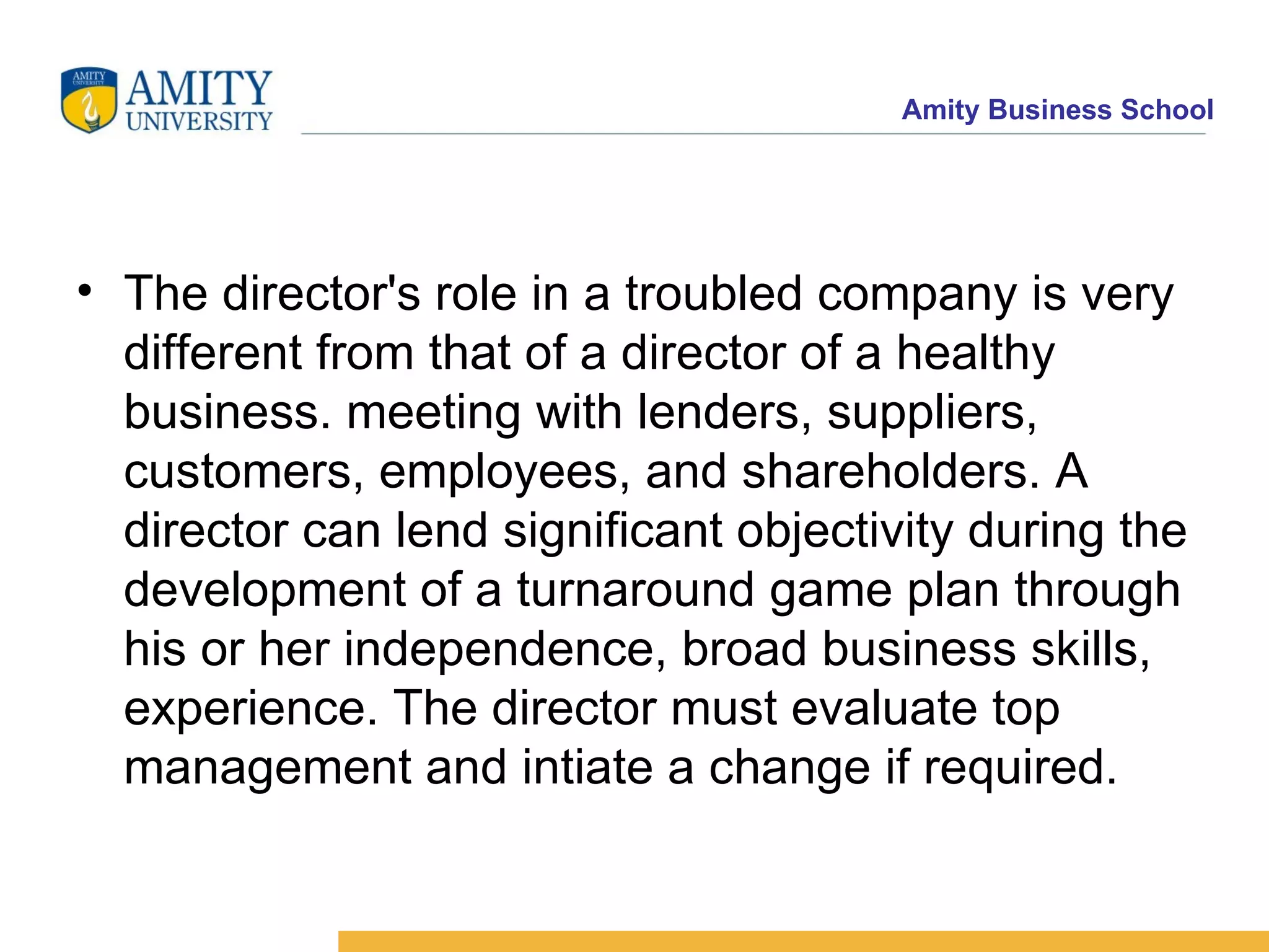 The director's role in a troubled company is very different from that of a director of a healthy business. meeting with lenders, suppliers, customers, employees, and shareholders. A director can lend significant objectivity during the development of a turnaround game plan through his or her independence, broad business skills, experience. The director must evaluate top management and intiate a change if required. 
