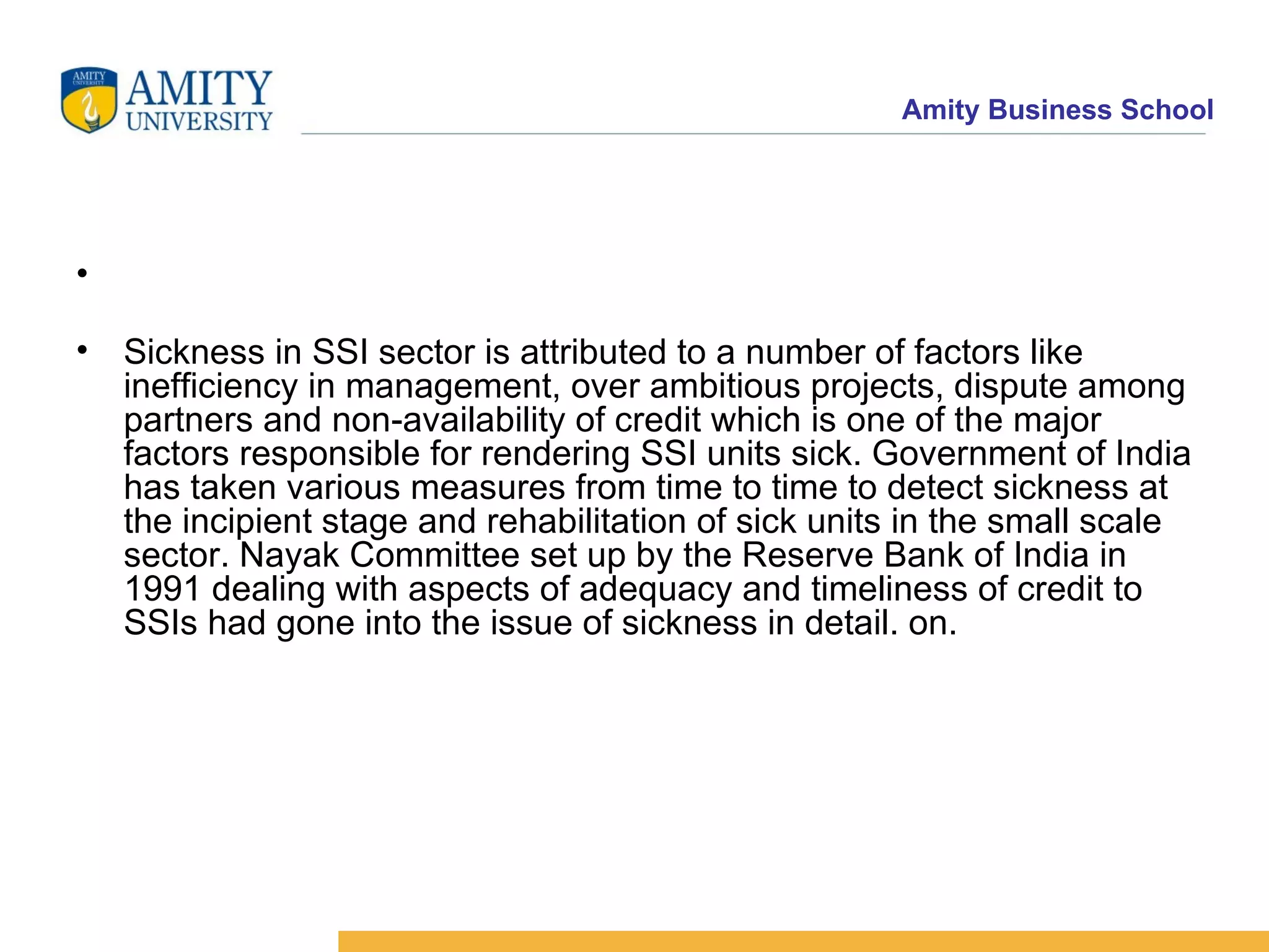 Sickness in SSI sector is attributed to a number of factors like inefficiency in management, over ambitious projects, dispute among partners and non-availability of credit which is one of the major factors responsible for rendering SSI units sick. Government of India has taken various measures from time to time to detect sickness at the incipient stage and rehabilitation of sick units in the small scale sector. Nayak Committee set up by the Reserve Bank of India in 1991 dealing with aspects of adequacy and timeliness of credit to SSIs had gone into the issue of sickness in detail. on. 
