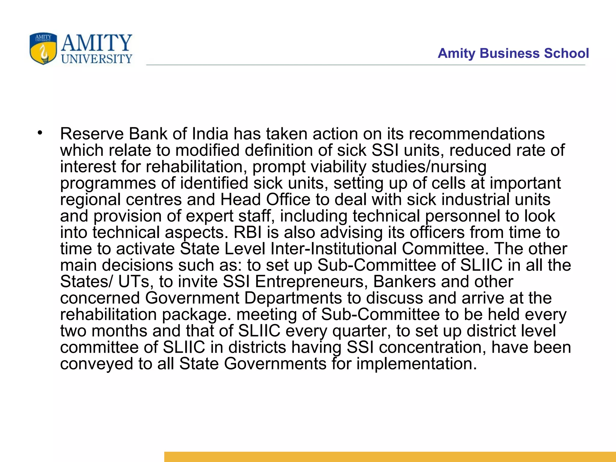 Reserve Bank of India has taken action on its recommendations which relate to modified definition of sick SSI units, reduced rate of interest for rehabilitation, prompt viability studies/nursing programmes of identified sick units, setting up of cells at important regional centres and Head Office to deal with sick industrial units and provision of expert staff, including technical personnel to look into technical aspects. RBI is also advising its officers from time to time to activate State Level Inter-Institutional Committee. The other main decisions such as: to set up Sub-Committee of SLIIC in all the States/ UTs, to invite SSI Entrepreneurs, Bankers and other concerned Government Departments to discuss and arrive at the rehabilitation package. meeting of Sub-Committee to be held every two months and that of SLIIC every quarter, to set up district level committee of SLIIC in districts having SSI concentration, have been conveyed to all State Governments for implementation. 