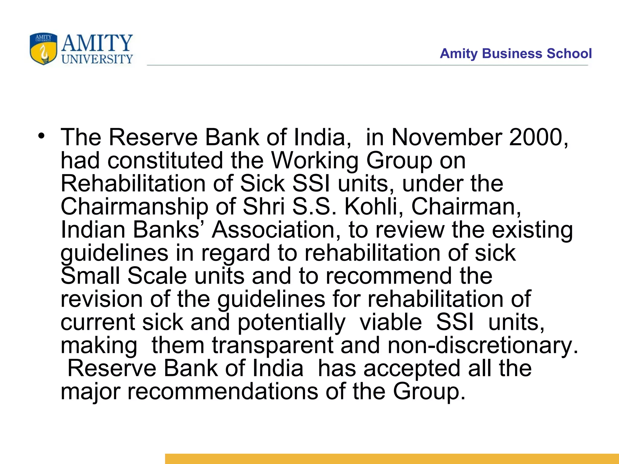 The Reserve Bank of India,  in November 2000, had constituted the Working Group on Rehabilitation of Sick SSI units, under the Chairmanship of Shri S.S. Kohli, Chairman, Indian Banks’ Association, to review the existing guidelines in regard to rehabilitation of sick  Small Scale units and to recommend the revision of the guidelines for rehabilitation of current sick and potentially  viable  SSI  units,  making  them transparent and non-discretionary.  Reserve Bank of India  has accepted all the major recommendations of the Group.    