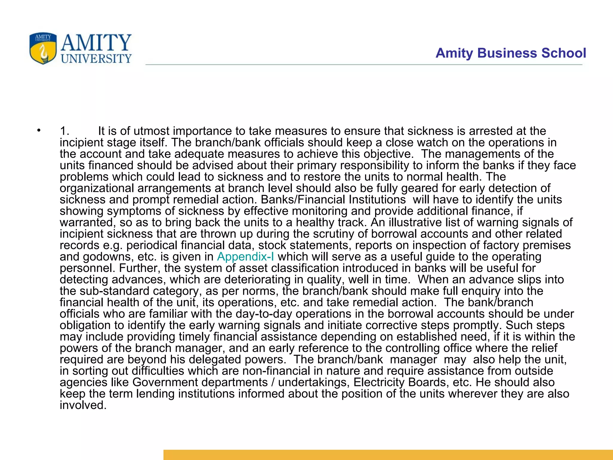 1. It is of utmost importance to take measures to ensure that sickness is arrested at the incipient stage itself. The branch/bank officials should keep a close watch on the operations in the account and take adequate measures to achieve this objective.  The managements of the units financed should be advised about their primary responsibility to inform the banks if they face problems which could lead to sickness and to restore the units to normal health. The organizational arrangements at branch level should also be fully geared for early detection of sickness and prompt remedial action. Banks/Financial Institutions  will have to identify the units showing symptoms of sickness by effective monitoring and provide additional finance, if warranted, so as to bring back the units to a healthy track. An illustrative list of warning signals of incipient sickness that are thrown up during the scrutiny of borrowal accounts and other related records e.g. periodical financial data, stock statements, reports on inspection of factory premises and godowns, etc. is given in  Appendix-I  which will serve as a useful guide to the operating personnel. Further, the system of asset classification introduced in banks will be useful for detecting advances, which are deteriorating in quality, well in time.  When an advance slips into the sub-standard category, as per norms, the branch/bank should make full enquiry into the financial health of the unit, its operations, etc. and take remedial action.  The bank/branch officials who are familiar with the day-to-day operations in the borrowal accounts should be under obligation to identify the early warning signals and initiate corrective steps promptly. Such steps may include providing timely financial assistance depending on established need, if it is within the powers of the branch manager, and an early reference to the controlling office where the relief required are beyond his delegated powers.  The branch/bank  manager  may  also help the unit, in sorting out difficulties which are non-financial in nature and require assistance from outside agencies like Government departments / undertakings, Electricity Boards, etc. He should also keep the term lending institutions informed about the position of the units wherever they are also involved.   