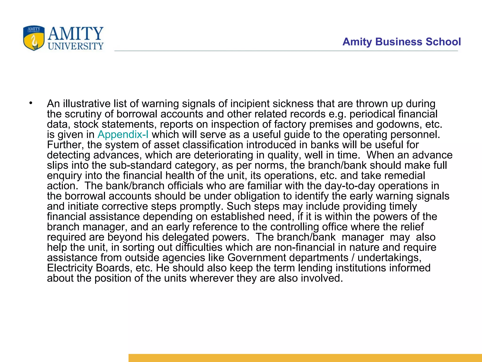 An illustrative list of warning signals of incipient sickness that are thrown up during the scrutiny of borrowal accounts and other related records e.g. periodical financial data, stock statements, reports on inspection of factory premises and godowns, etc. is given in  Appendix-I  which will serve as a useful guide to the operating personnel. Further, the system of asset classification introduced in banks will be useful for detecting advances, which are deteriorating in quality, well in time.  When an advance slips into the sub-standard category, as per norms, the branch/bank should make full enquiry into the financial health of the unit, its operations, etc. and take remedial action.  The bank/branch officials who are familiar with the day-to-day operations in the borrowal accounts should be under obligation to identify the early warning signals and initiate corrective steps promptly. Such steps may include providing timely financial assistance depending on established need, if it is within the powers of the branch manager, and an early reference to the controlling office where the relief required are beyond his delegated powers.  The branch/bank  manager  may  also help the unit, in sorting out difficulties which are non-financial in nature and require assistance from outside agencies like Government departments / undertakings, Electricity Boards, etc. He should also keep the term lending institutions informed about the position of the units wherever they are also involved. 
