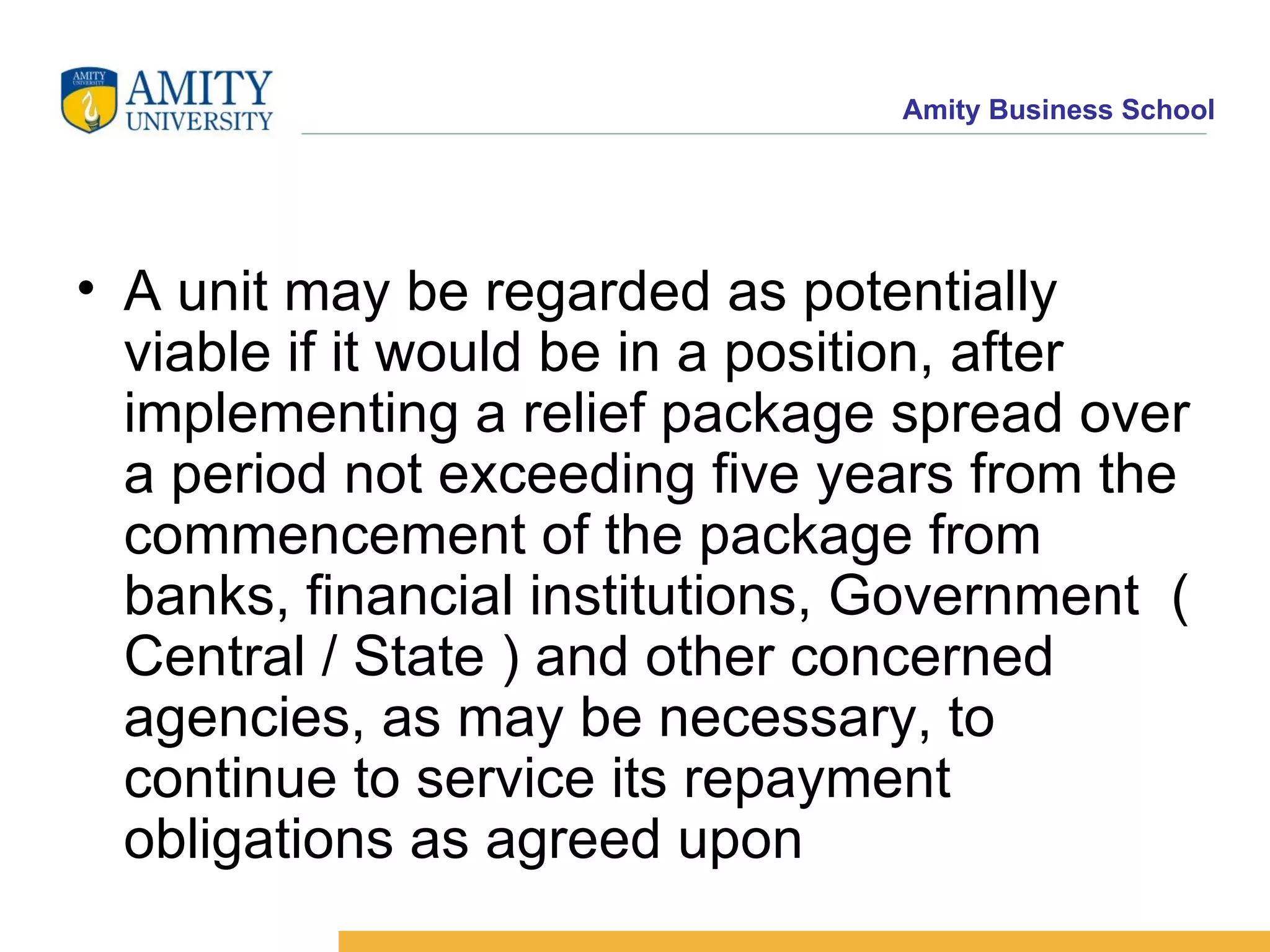 A unit may be regarded as potentially viable if it would be in a position, after implementing a relief package spread over a period not exceeding five years from the commencement of the package from banks, financial institutions, Government  ( Central / State ) and other concerned agencies, as may be necessary, to continue to service its repayment obligations as agreed upon  