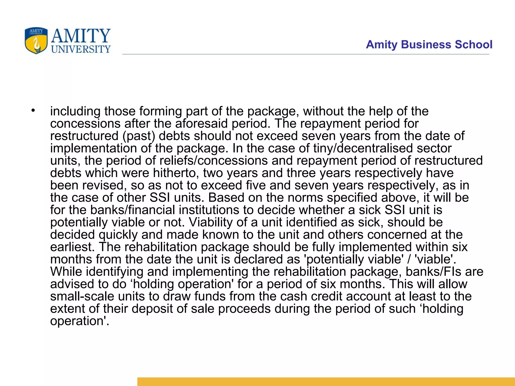 including those forming part of the package, without the help of the concessions after the aforesaid period. The repayment period for restructured (past) debts should not exceed seven years from the date of implementation of the package. In the case of tiny/decentralised sector units, the period of reliefs/concessions and repayment period of restructured debts which were hitherto, two years and three years respectively have been revised, so as not to exceed five and seven years respectively, as in the case of other SSI units. Based on the norms specified above, it will be for the banks/financial institutions to decide whether a sick SSI unit is potentially viable or not. Viability of a unit identified as sick, should be decided quickly and made known to the unit and others concerned at the earliest. The rehabilitation package should be fully implemented within six months from the date the unit is declared as 'potentially viable' / 'viable'. While identifying and implementing the rehabilitation package, banks/FIs are advised to do ‘holding operation' for a period of six months. This will allow small-scale units to draw funds from the cash credit account at least to the extent of their deposit of sale proceeds during the period of such ‘holding operation'.    