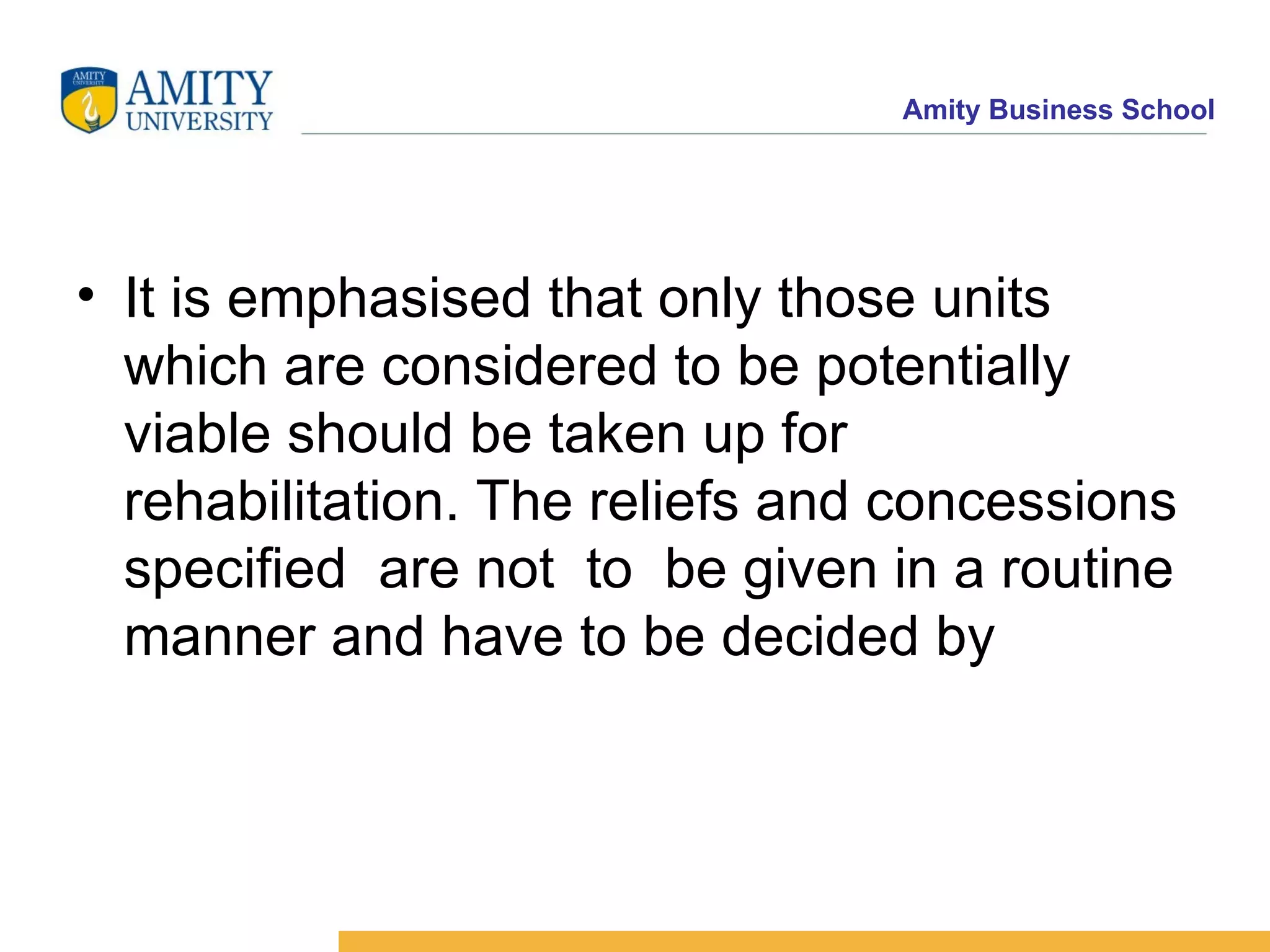 It is emphasised that only those units which are considered to be potentially viable should be taken up for rehabilitation. The reliefs and concessions specified  are not  to  be given in a routine manner and have to be decided by  