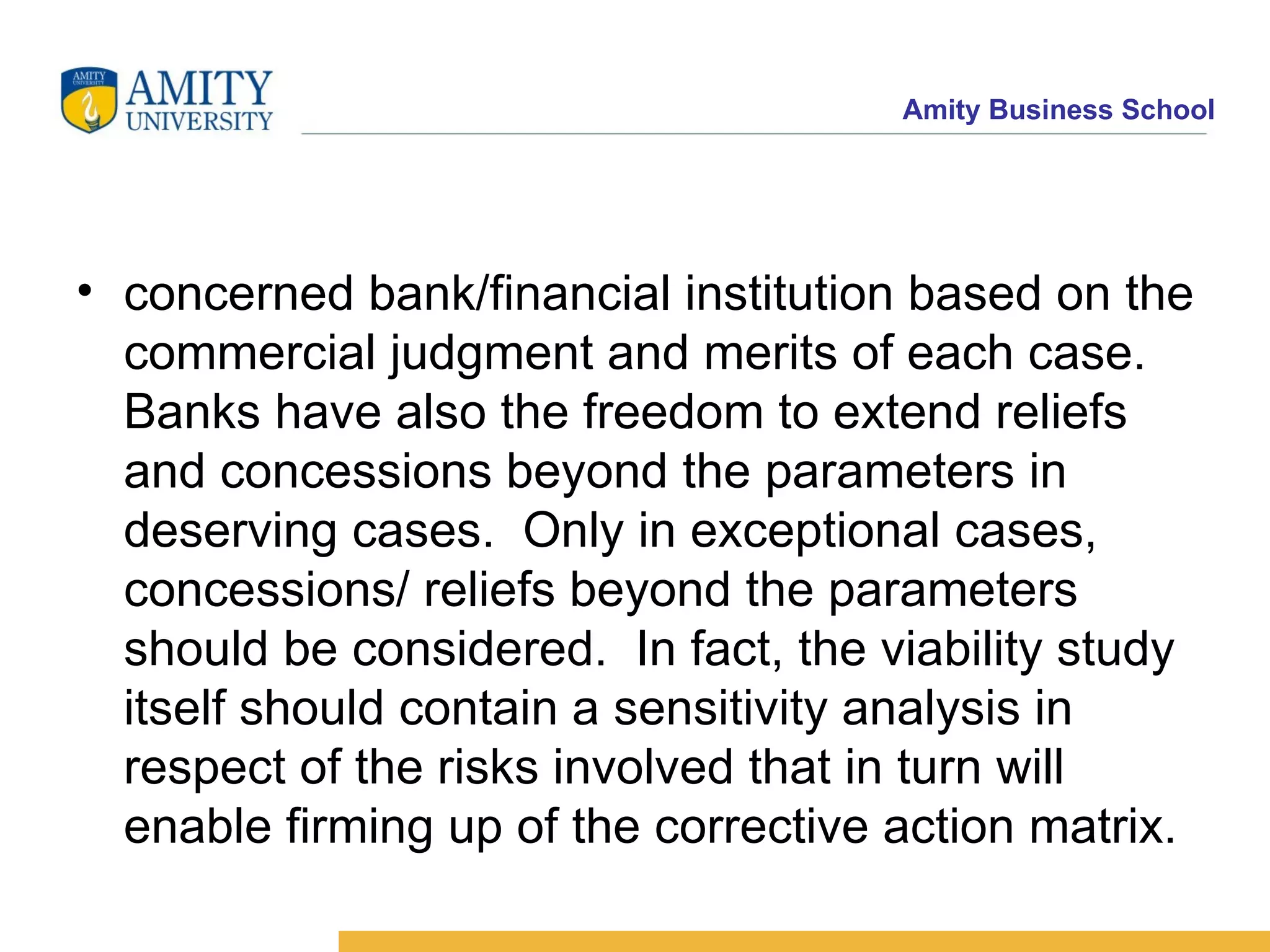 concerned bank/financial institution based on the commercial judgment and merits of each case. Banks have also the freedom to extend reliefs and concessions beyond the parameters in deserving cases.  Only in exceptional cases, concessions/ reliefs beyond the parameters should be considered.  In fact, the viability study itself should contain a sensitivity analysis in respect of the risks involved that in turn will enable firming up of the corrective action matrix.  