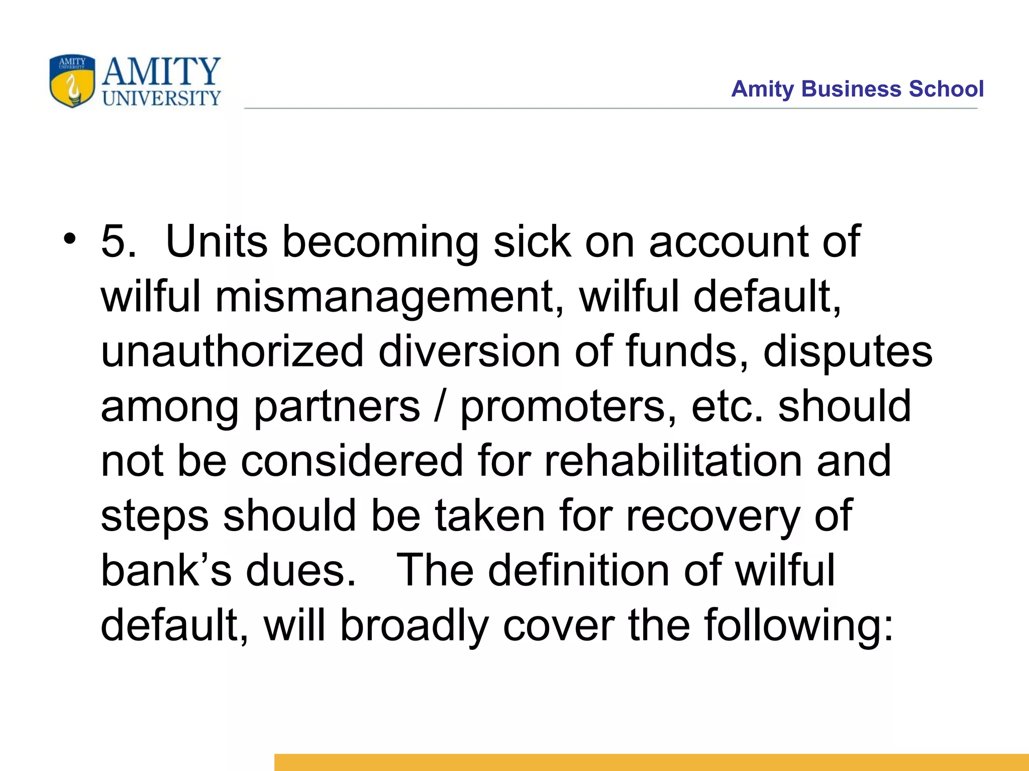 5. Units becoming sick on account of wilful mismanagement, wilful default, unauthorized diversion of funds, disputes among partners / promoters, etc. should not be considered for rehabilitation and steps should be taken for recovery of bank’s dues.  The definition of wilful default, will broadly cover the following:  