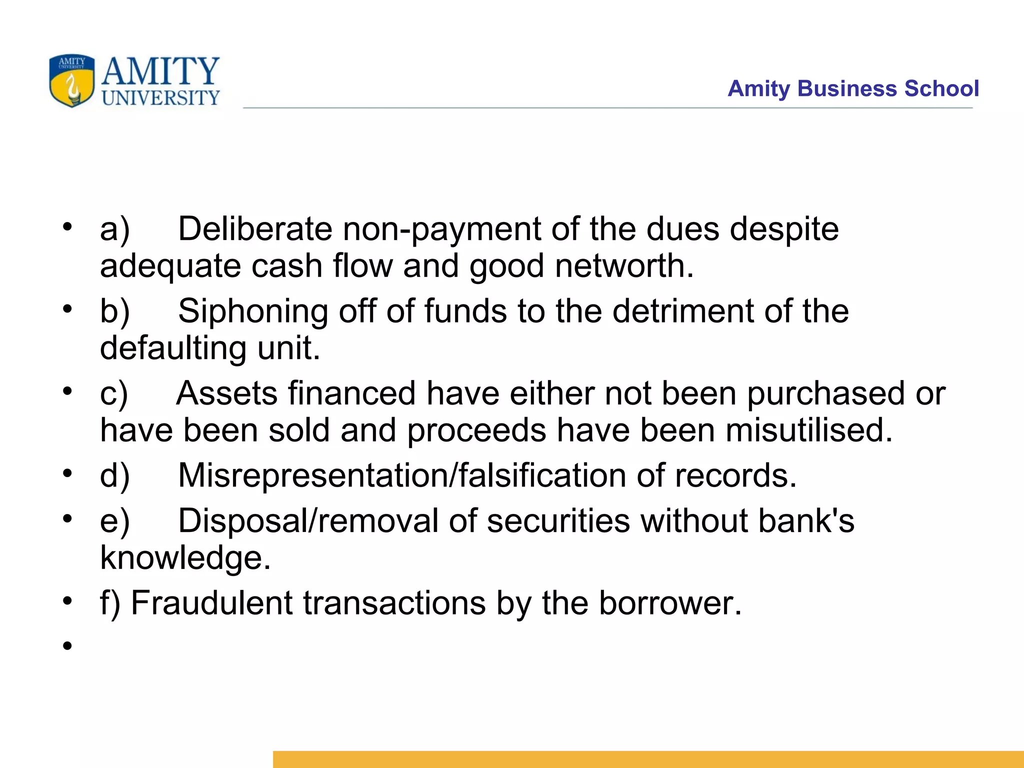 a)     Deliberate non-payment of the dues despite adequate cash flow and good networth.  b)     Siphoning off of funds to the detriment of the defaulting unit.  c)     Assets financed have either not been purchased or have been sold and proceeds have been misutilised.  d)     Misrepresentation/falsification of records.  e)     Disposal/removal of securities without bank's knowledge.  f) Fraudulent transactions by the borrower.  