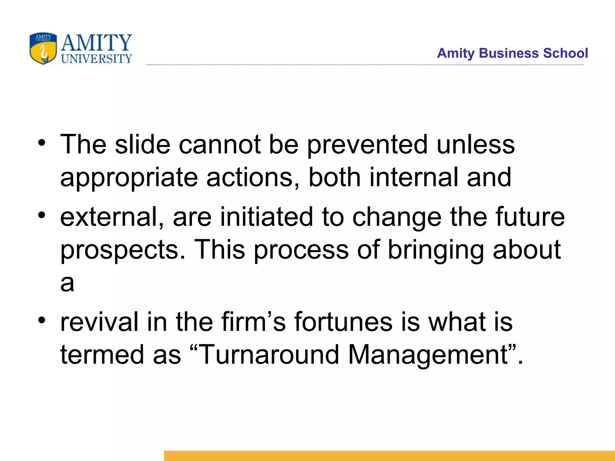 The slide cannot be prevented unless appropriate actions, both internal and external, are initiated to change the future prospects. This process of bringing about a revival in the firm’s fortunes is what is termed as “Turnaround Management”. 