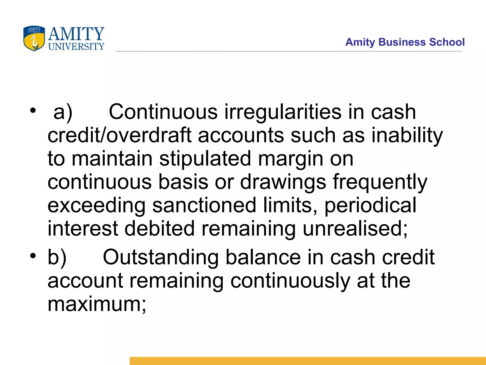   a)      Continuous irregularities in cash credit/overdraft accounts such as inability to maintain stipulated margin on continuous basis or drawings frequently exceeding sanctioned limits, periodical interest debited remaining unrealised;    b)      Outstanding balance in cash credit account remaining continuously at the maximum;    