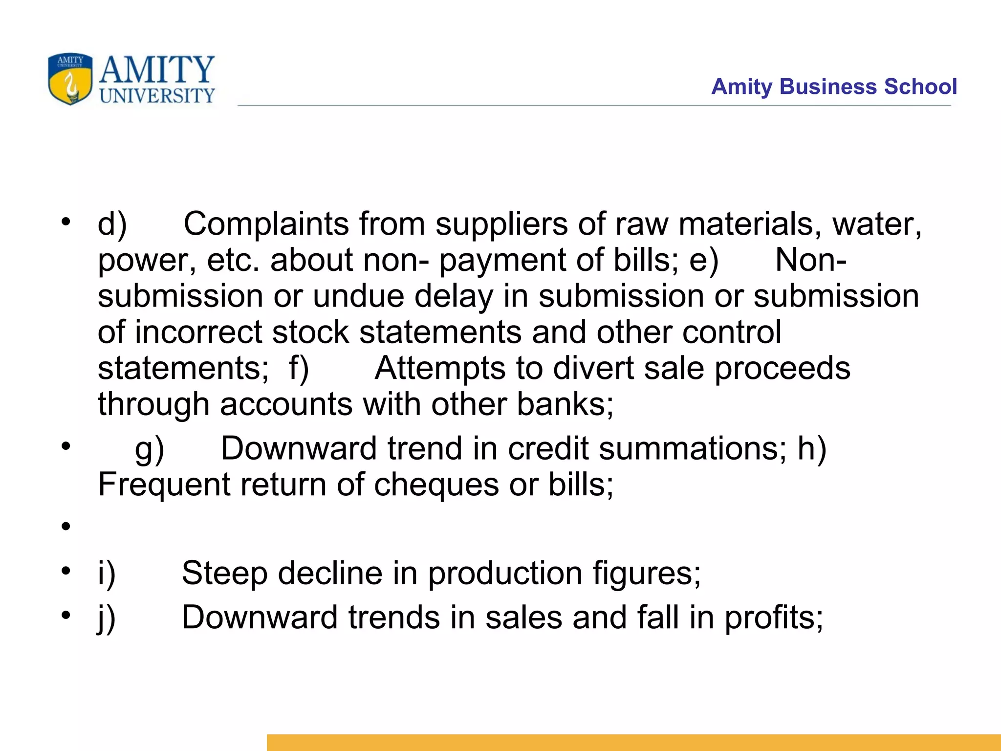 d)      Complaints from suppliers of raw materials, water, power, etc. about non- payment of bills; e)      Non-submission or undue delay in submission or submission of incorrect stock statements and other control statements;  f)       Attempts to divert sale proceeds through accounts with other banks;    g)      Downward trend in credit summations; h)      Frequent return of cheques or bills;      i)       Steep decline in production figures;    j)       Downward trends in sales and fall in profits;    