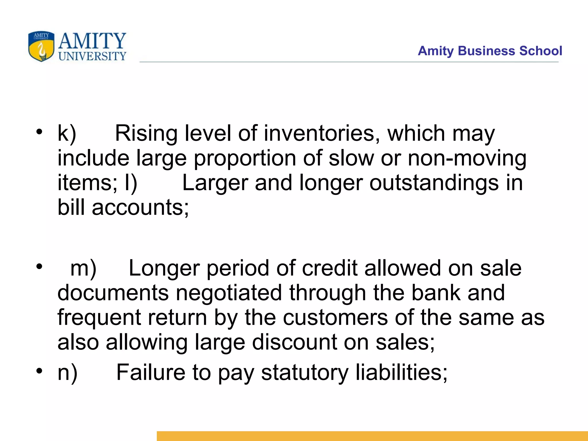 k)      Rising level of inventories, which may include large proportion of slow or non-moving items; l)       Larger and longer outstandings in bill accounts;       m)     Longer period of credit allowed on sale documents negotiated through the bank and frequent return by the customers of the same as also allowing large discount on sales;    n)      Failure to pay statutory liabilities;   