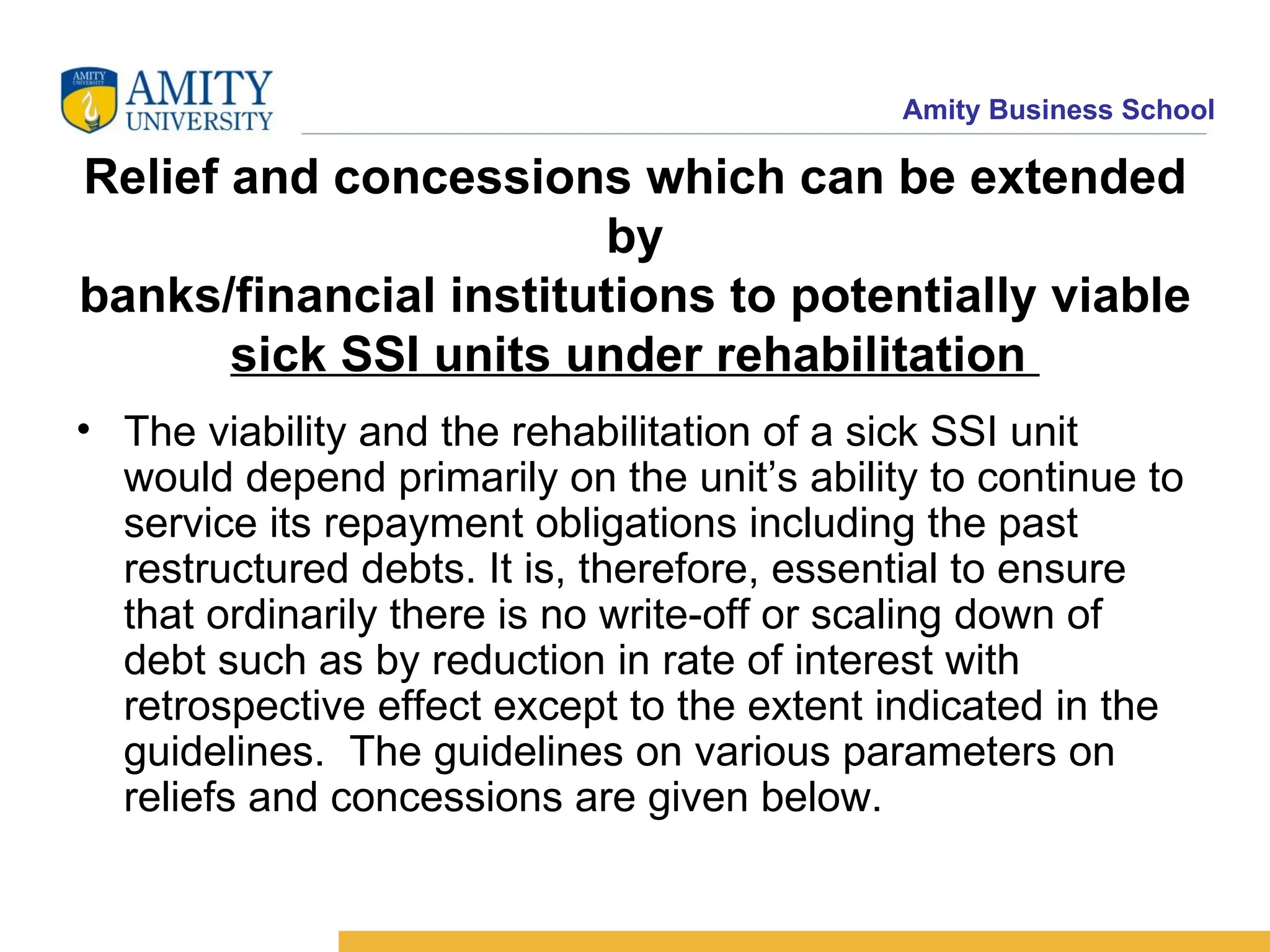 Relief and concessions which can be extended by banks/financial institutions to potentially viable sick SSI units under rehabilitation  The viability and the rehabilitation of a sick SSI unit would depend primarily on the unit’s ability to continue to service its repayment obligations including the past restructured debts. It is, therefore, essential to ensure that ordinarily there is no write-off or scaling down of debt such as by reduction in rate of interest with retrospective effect except to the extent indicated in the guidelines.  The guidelines on various parameters on reliefs and concessions are given below.    