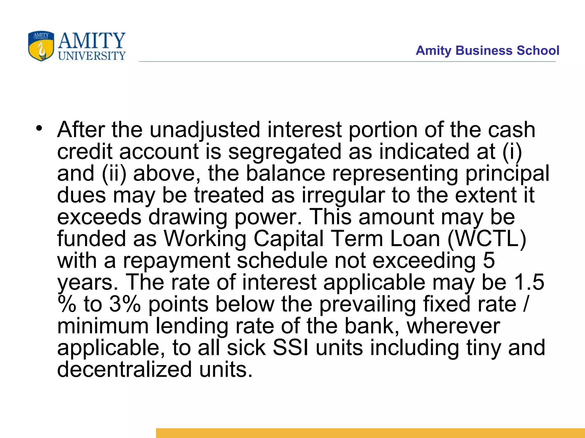 After the unadjusted interest portion of the cash credit account is segregated as indicated at (i) and (ii) above, the balance representing principal dues may be treated as irregular to the extent it exceeds drawing power. This amount may be funded as Working Capital Term Loan (WCTL) with a repayment schedule not exceeding 5 years. The rate of interest applicable may be 1.5 % to 3% points below the prevailing fixed rate / minimum lending rate of the bank, wherever applicable, to all sick SSI units including tiny and decentralized units.    