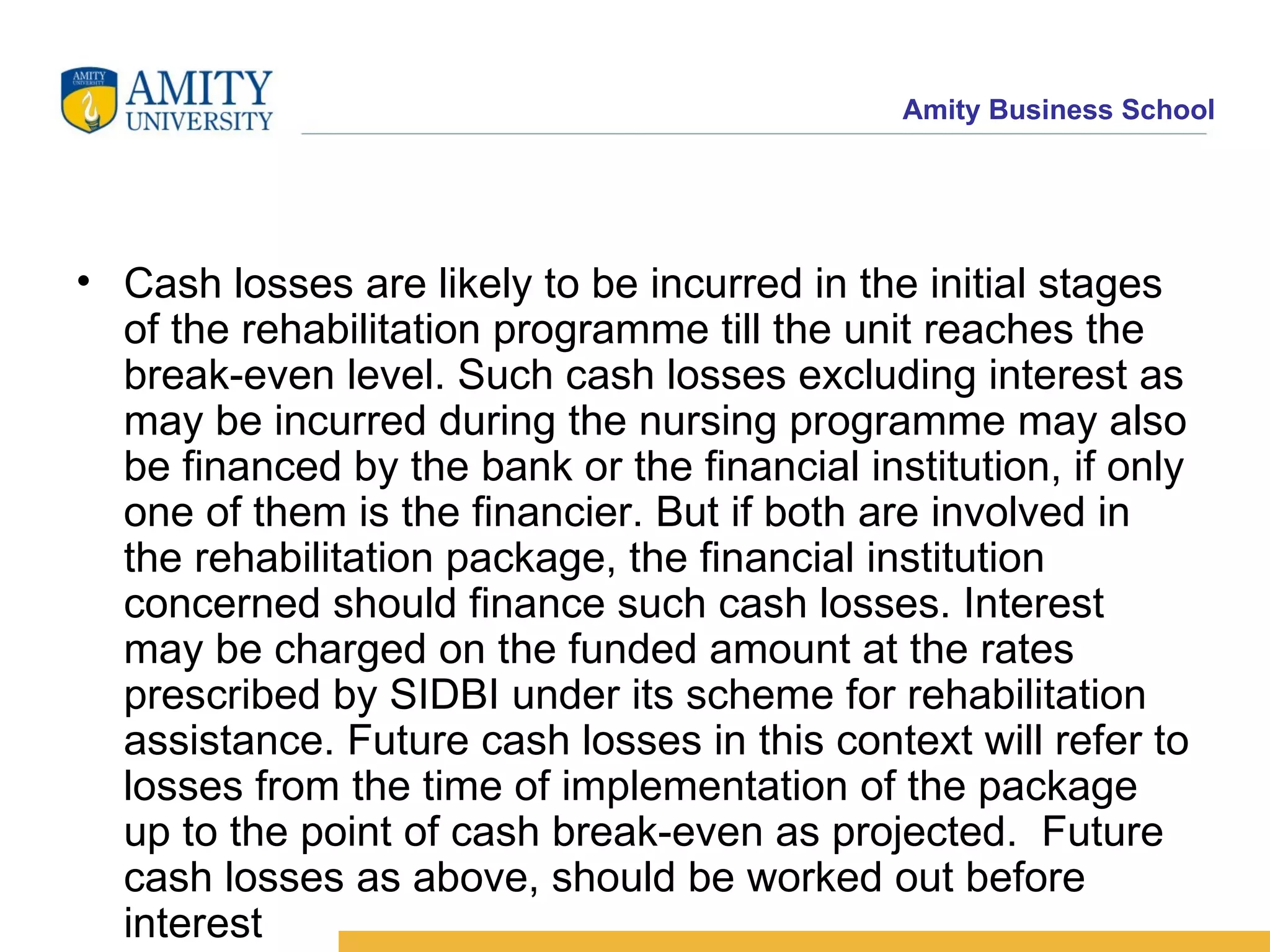 Cash losses are likely to be incurred in the initial stages of the rehabilitation programme till the unit reaches the break-even level. Such cash losses excluding interest as may be incurred during the nursing programme may also be financed by the bank or the financial institution, if only one of them is the financier. But if both are involved in the rehabilitation package, the financial institution concerned should finance such cash losses. Interest may be charged on the funded amount at the rates prescribed by SIDBI under its scheme for rehabilitation assistance. Future cash losses in this context will refer to losses from the time of implementation of the package up to the point of cash break-even as projected.  Future cash losses as above, should be worked out before interest     Future cash losses in this co 