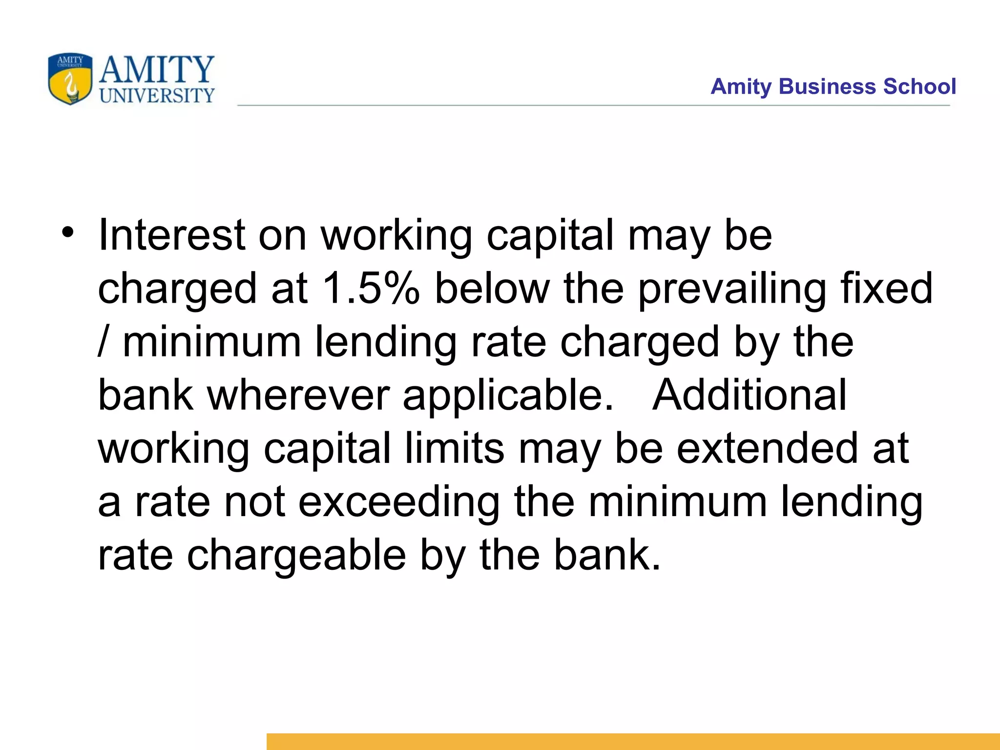 Interest on working capital may be charged at 1.5% below the prevailing fixed / minimum lending rate charged by the bank wherever applicable.  Additional working capital limits may be extended at a rate not exceeding the minimum lending rate chargeable by the bank.   