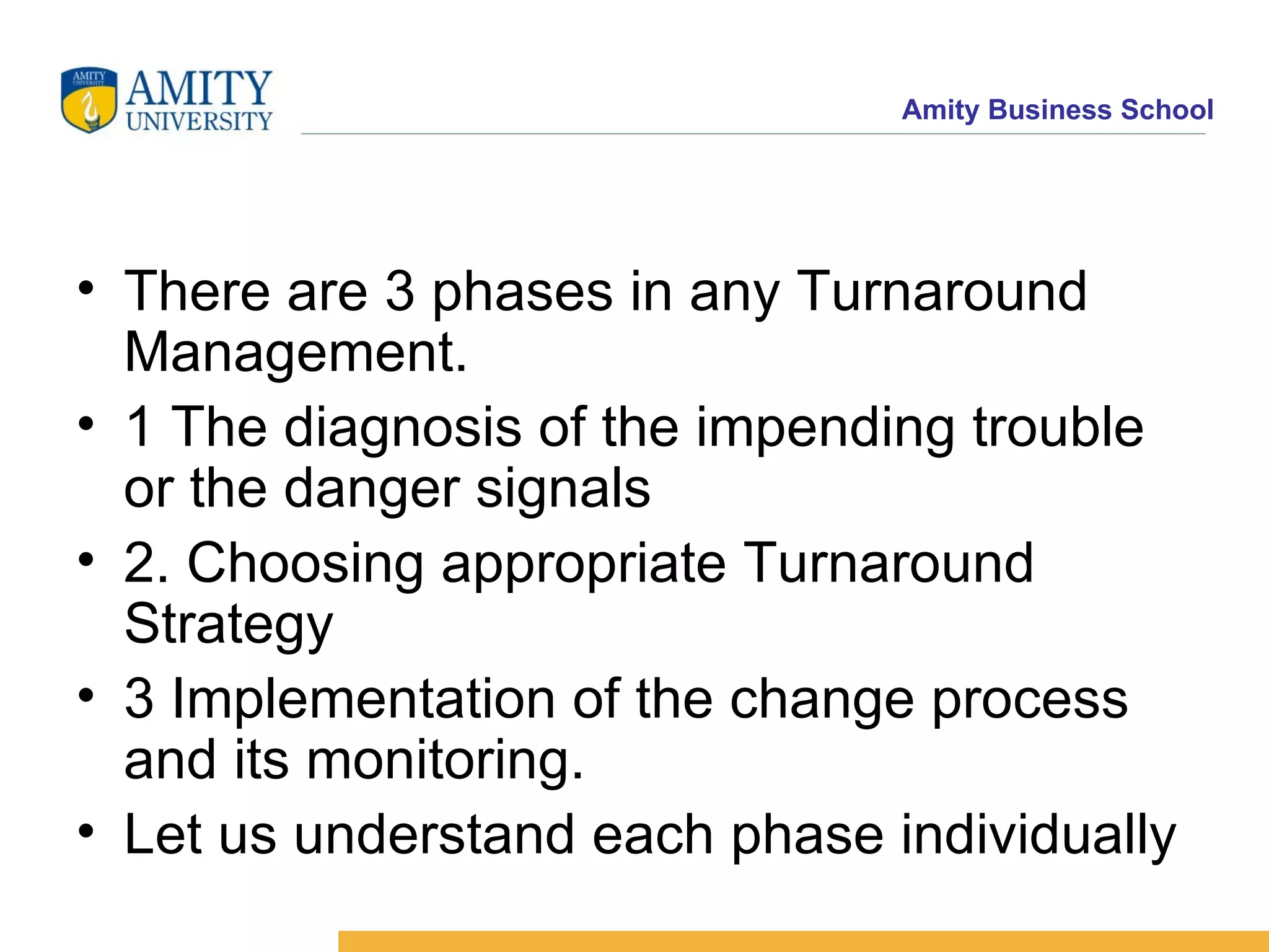 There are 3 phases in any Turnaround Management. 1 The diagnosis of the impending trouble or the danger signals 2. Choosing appropriate Turnaround Strategy 3 Implementation of the change process and its monitoring. Let us understand each phase individually 