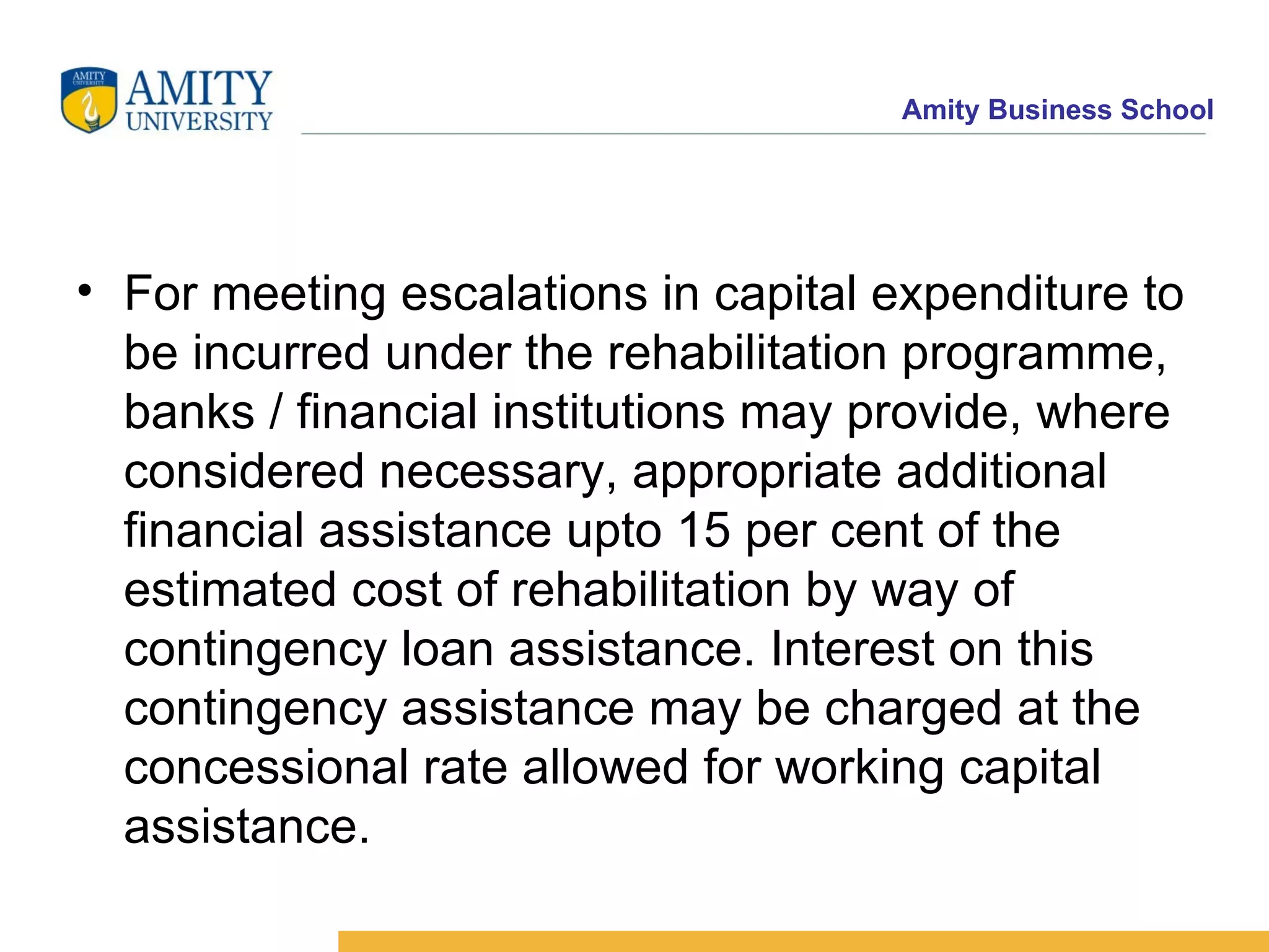 For meeting escalations in capital expenditure to be incurred under the rehabilitation programme, banks / financial institutions may provide, where considered necessary, appropriate additional financial assistance upto 15 per cent of the estimated cost of rehabilitation by way of contingency loan assistance. Interest on this contingency assistance may be charged at the concessional rate allowed for working capital assistance.    