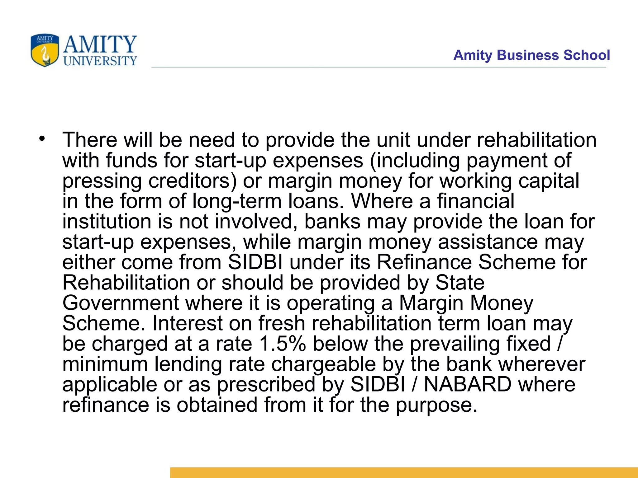 There will be need to provide the unit under rehabilitation with funds for start-up expenses (including payment of pressing creditors) or margin money for working capital in the form of long-term loans. Where a financial institution is not involved, banks may provide the loan for start-up expenses, while margin money assistance may either come from SIDBI under its Refinance Scheme for Rehabilitation or should be provided by State Government where it is operating a Margin Money Scheme. Interest on fresh rehabilitation term loan may be charged at a rate 1.5% below the prevailing fixed / minimum lending rate chargeable by the bank wherever applicable or as prescribed by SIDBI / NABARD where refinance is obtained from it for the purpose.   