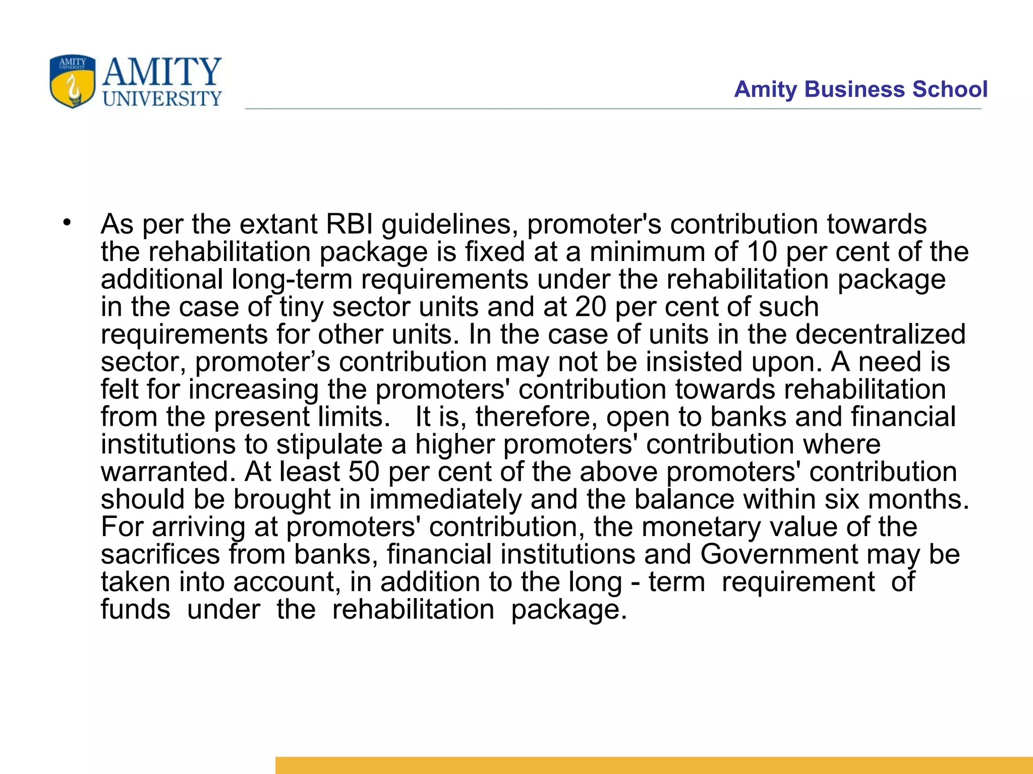 As per the extant RBI guidelines, promoter's contribution towards the rehabilitation package is fixed at a minimum of 10 per cent of the additional long-term requirements under the rehabilitation package in the case of tiny sector units and at 20 per cent of such requirements for other units. In the case of units in the decentralized sector, promoter’s contribution may not be insisted upon. A need is felt for increasing the promoters' contribution towards rehabilitation from the present limits.  It is, therefore, open to banks and financial institutions to stipulate a higher promoters' contribution where warranted. At least 50 per cent of the above promoters' contribution should be brought in immediately and the balance within six months. For arriving at promoters' contribution, the monetary value of the sacrifices from banks, financial institutions and Government may be taken into account, in addition to the long - term  requirement  of  funds  under  the  rehabilitation  package.  