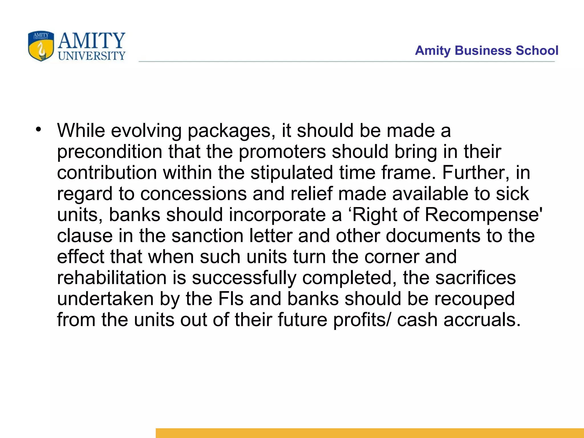 While evolving packages, it should be made a precondition that the promoters should bring in their contribution within the stipulated time frame. Further, in regard to concessions and relief made available to sick units, banks should incorporate a ‘Right of Recompense' clause in the sanction letter and other documents to the effect that when such units turn the corner and rehabilitation is successfully completed, the sacrifices undertaken by the Fls and banks should be recouped from the units out of their future profits/ cash accruals. 