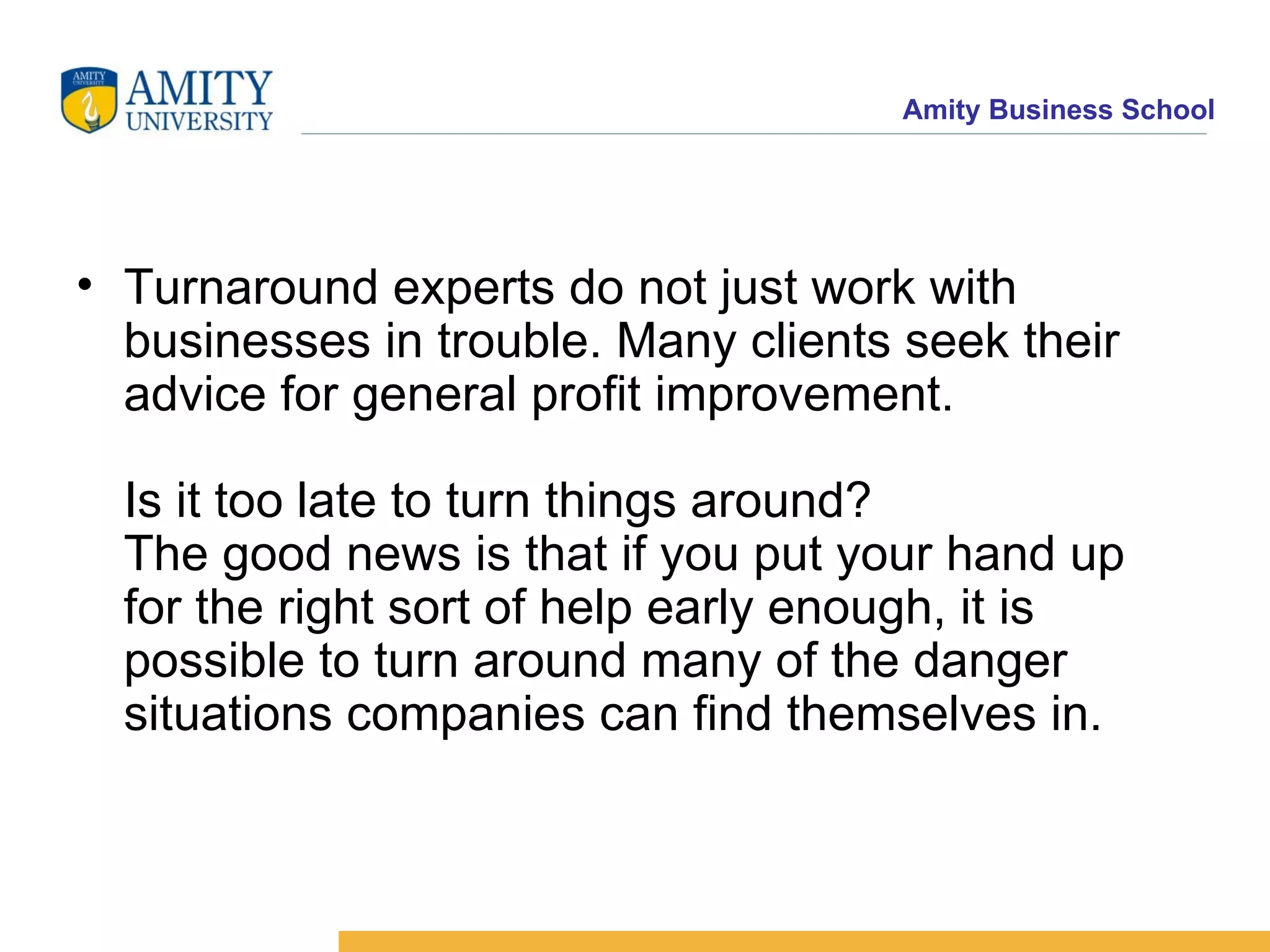Turnaround experts do not just work with businesses in trouble. Many clients seek their advice for general profit improvement.  Is it too late to turn things around? The good news is that if you put your hand up for the right sort of help early enough, it is possible to turn around many of the danger situations companies can find themselves in. 