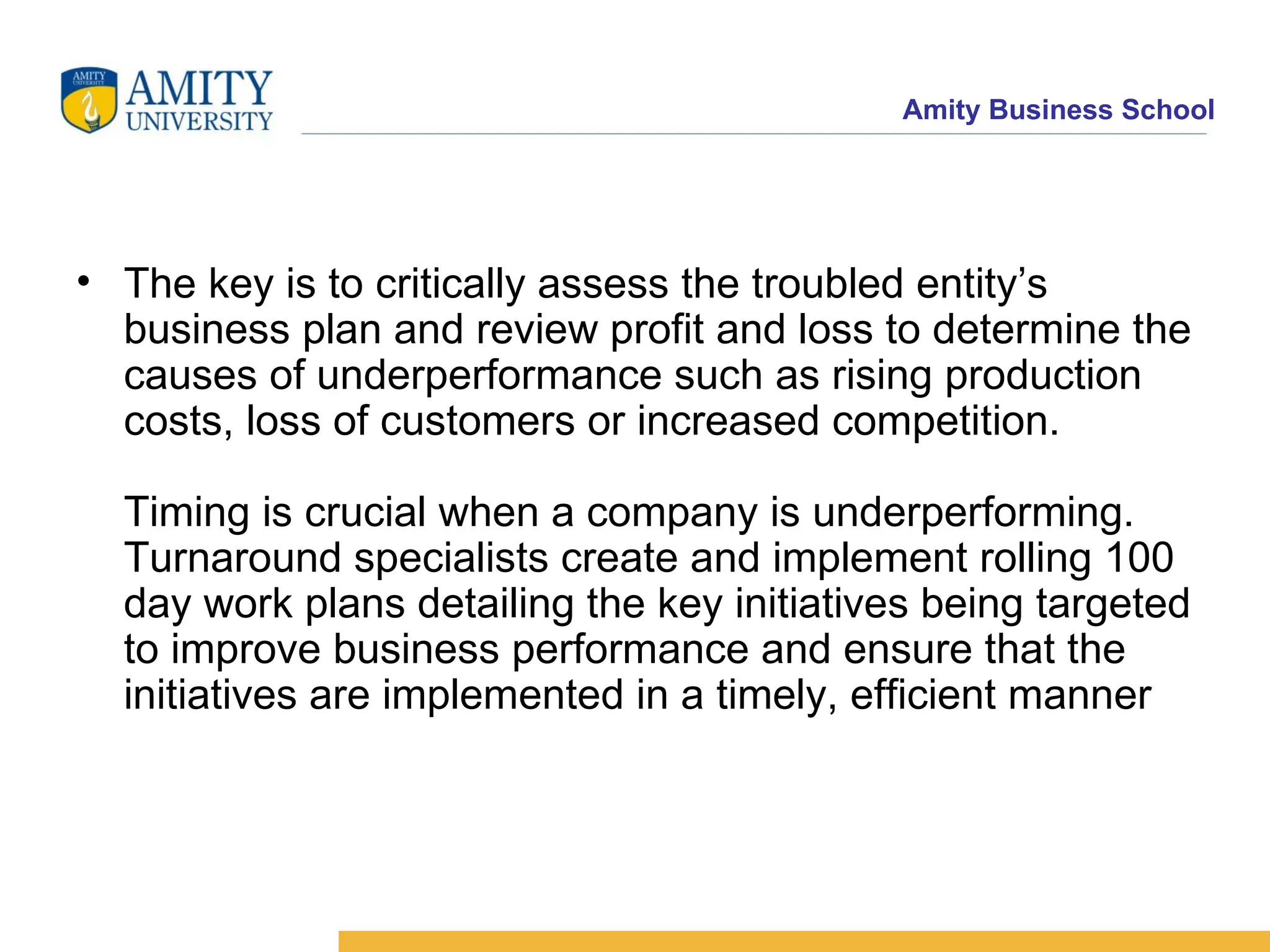 The key is to critically assess the troubled entity’s business plan and review profit and loss to determine the causes of underperformance such as rising production costs, loss of customers or increased competition. Timing is crucial when a company is underperforming. Turnaround specialists create and implement rolling 100 day work plans detailing the key initiatives being targeted to improve business performance and ensure that the initiatives are implemented in a timely, efficient manner  